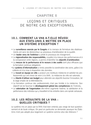 X. LEÇONS ET CRITIQUES DE NOTRE CAS EXCEPTIONNEL




                                CHAPITRE X
              LEÇONS ET CRITIQUES
           DE NOTRE CAS EXCEPTIONNEL


10.1. COMMENT LA VHA A-T-ELLE RÉUSSI
      AUX ÉTATS-UNIS À METTRE EN PLACE
      UN SYSTÈME D’EXCEPTION ?
• La surveillance exercée par le Congrès et la menace de fermeture des établisse-
  ments ont servi de déclencheur au processus d’amélioration de la qualité.
• Un leader venu de l’extérieur a piloté le processus de changement.
• La régionalisation des responsabilités, couplée à la mesure des performances et à
  la comparaison entre régions, a permis d’identifier les objectifs d’amélioration.
• La mesure de la performance et le recours à des audits sont plus efficaces que
  la formation continue obligatoire.
•Le système d’informatisation a rendu possible la coordination des soins, grâce à la
 collecte et à la mise à disposition des données.
• Le travail en équipe en ville a produit une meilleure médecine et satisfait les pro-
  fessionnels qui ont choisi de venir à la VHA ; la médecine de ville est valorisée.
• La liberté d’utiliser son budget pour atteindre ses objectifs favorise l’innovation, tel
  le large emploi de la télémédecine.
• La formation continue des professionnels n’est pas limitée à la médecine. Son
  objectif est de favoriser le développement global des compétences de l’individu.
• La valorisation de l’organisation elle-même augmente l’estime, la satisfaction et la
  performance des individus qui y travaillent et les entraîne dans une spirale vertueuse.



10.2. LES RÉSULTATS DE LA VHA :
      QUELLES CRITIQUES ?
Le système mis en place par la VHA n’est bien entendu pas vierge de tout question-
nement et de toute critique. On peut en particulier se demander pourquoi les États-
Unis n’ont pas adopté plus largement un système comme celui des Veterans ?


                                                                                       51
 
