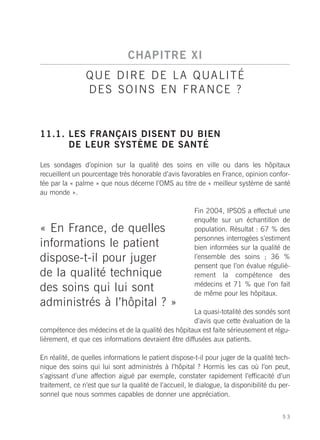CHAPITRE XI
                Q U E D I R E D E L A Q UA L I T É
                DES SOINS EN FRANCE ?


11.1. LES FRANÇAIS DISENT DU BIEN
      DE LEUR SYSTÈME DE SANTÉ

Les sondages d’opinion sur la qualité des soins en ville ou dans les hôpitaux
recueillent un pourcentage très honorable d’avis favorables en France, opinion confor-
tée par la « palme » que nous décerne l’OMS au titre de « meilleur système de santé
au monde ».

                                                        Fin 2004, IPSOS a effectué une
                                                        enquête sur un échantillon de
« En France, de quelles                                 population. Résultat : 67 % des
                                                        personnes interrogées s’estiment
informations le patient                                 bien informées sur la qualité de
dispose-t-il pour juger                                 l’ensemble des soins ; 36 %
                                                        pensent que l’on évalue réguliè-
de la qualité technique                                 rement la compétence des
                                                        médecins et 71 % que l’on fait
des soins qui lui sont                                  de même pour les hôpitaux.
administrés à l’hôpital ? »
                                                      La quasi-totalité des sondés sont
                                                      d’avis que cette évaluation de la
compétence des médecins et de la qualité des hôpitaux est faite sérieusement et régu-
lièrement, et que ces informations devraient être diffusées aux patients.

En réalité, de quelles informations le patient dispose-t-il pour juger de la qualité tech-
nique des soins qui lui sont administrés à l’hôpital ? Hormis les cas où l’on peut,
s’agissant d’une affection aiguë par exemple, constater rapidement l’efficacité d’un
traitement, ce n’est que sur la qualité de l’accueil, le dialogue, la disponibilité du per-
sonnel que nous sommes capables de donner une appréciation.


                                                                                        53
 