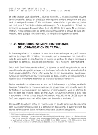 L’ E X E M P L E I N A T T E N D U D E S V E T S :
COMMENT RESSUSCITER UN SYSTÈME PUBLIC DE SANTÉ


Et cette situation vaut également… pour les médecins. Et les conséquences peuvent
être dramatiques. Lorsqu’un diabétique mal équilibré devient aveugle dix ans plus
tard, ce n’est pas forcement dû à la malchance, même si c’est la première hypothèse
qui peut venir à l’esprit de certains professionnels. Or si les praticiens pèchent par
ignorance ou manque de coordination, il est très difficile de le savoir. Ni les consom-
mateurs, ni les professionnels de santé ne peuvent apporter la preuve de leurs affir-
mations, dans quelque sens que ce soit, sur la qualité du système de santé.



11.2. NOUS SOUS-ESTIMONS L’IMPORTANCE
      DE L’ORGANISATION DU TRAVAIL

La bonne organisation du système de soins semble secondaire par rapport à la com-
pétence technique. On considère, par exemple, que le dévouement des profession-
nels de santé pallie les insuffisances en matière de gestion. Or plus le processus à
accomplir est complexe, plus le rôle de l’individu – fut-il méritoire – est insuffisant.

Selon le Pr Guy Vallancien (IMM-Paris), le système de santé français n’incite pas à
une démarche de qualité puisque « le traitement [c’est-à-dire la rémunération] à
l’acte pousse à l’inflation d’actes et le salaire fixe pousse à ne rien faire. Tous les chi-
rurgiens devraient être payés avec un salaire de base, couplé à un intéressement à
l’activité dont le montant dépendrait de la qualité du service rendu »29.

Certes, une évolution est en cours au sein des établissements hospitaliers, en ébulli-
tion avec l’intégration de nouveaux systèmes de gouvernance, une nouvelle forme de
tarification et la modernisation des systèmes d’informatisation. Mais les chiffres de
base ne sont pas toujours fiables. En mai 2006, la Cour des Comptes a ainsi jugé
« surprenant » l’écart sur les effectifs hospitaliers, mesurés par la DREES et par la
SAE, deux départements qui relèvent pourtant d’un même ministère...30

De son côté, le praticien libéral en France exerce en grande partie seul. Ses journées
sont essentiellement consacrées à la consultation des patients, à quoi s’ajoutent des
tâches administratives et des formations médicales devenues obligatoires.
29
     IFRAP. http://www.ifrap.org/Sante/Entretien-Vallancien.htm.
30
     Rapport public thématique « Les personnels des établissements publics de santé », mai 2006, Cour des Comptes
     - Page 65. Ce rapport fait référence à deux autres études officielles sur les effectifs des établissements publics
     de santé portant sur l’année 2002. L’étude de la DREES (février 2005) recense 1 090 688 personnes dont
     146 275 médecins. L’étude de la SAE fait état de 856 000 personnes dont 104 000 médecins.


54
 