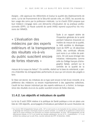 XI. QUE DIRE DE LA QUALITÉ DES SOINS EN FRANCE ?




élargies ; elle approuve les référentiels et évalue la qualité des établissements de
soins. La loi de financement de la Sécurité sociale crée, en 2000, les accords du
bon usage des soins par la profession médicale. La loi d’août 2004 propose que
tout médecin s’engage dans une démarche d’évaluation de sa pratique profes-
sionnelle (EPP). La Haute autorité de santé (HAS) reprend aujourd’hui les mis-
sions de l’ANAES.

                                                     Suite à un rapport sévère de
                                                     l’Inspection générale de la santé
« L’évaluation des                                   pointant l’absence d’avancée en
                                                     matière de mesure de la qualité,
médecins par des experts                             la HAS accélère le développe-
extérieurs et la transparence                        ment de l’EPP. Le 18 décembre
                                                     2006, des certificats officiels
des résultats vis-à-vis                              sont remis à un millier de prati-
du public suscitent encore                           ciens. On voit aussi émerger des
                                                     initiatives intéressantes comme
de fortes réserves »                                 celle du Collège français d’écho-
                                                     graphie fœtale, portant sur le
                                                     contrôle de la qualité de la
mesure de la nuque du foetus36. Ce contrôle, réalisé sur la base du volontariat, a per-
mis d’identifier les échographistes performants et ceux qui ont encore des progrès à
faire.

Si l’élan est donné, les initiatives de ce type sont encore le fait d’une minorité, et la
préférence des médecins va encore majoritairement à des approches collectives.
L’audit de leur dossier individuel par des experts extérieurs et, a fortiori, la transpa-
rence des résultats vis-à-vis du public suscitent encore de fortes réserves.


11.4.2. Les objectifs et indicateurs de qualité

La loi du 9 août 2004 relative à la politique de Santé publique a mis en place une
liste de 100 objectifs, accompagnés d’indicateurs permettant de suivre l’évolution de

36
     Sur environ 900 échographistes français actifs, 197 se sont soumis à une évaluation de leur pratique concernant
     le dépistage des embryons trisomiques durant le premier trimestre. Le contrôle de la qualité de la mesure de la
     clarté de la nuque entraînera une diminution du nombre d’amniocentèses. Au final, 109 échographistes ont été
     effectivement évalués, et 76 % ont montré des résultats satisfaisants. Sur les 24 % « insatisfaisants », 5 % ont
     amélioré leur pratique par la suite (Fries, Journée nationale des EPP, 18 décembre, 2006).


                                                                                                                 57
 