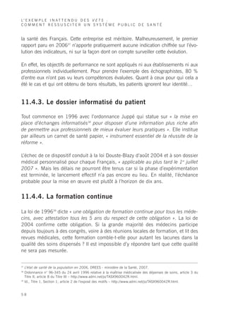 L’ E X E M P L E I N A T T E N D U D E S V E T S :
COMMENT RESSUSCITER UN SYSTÈME PUBLIC DE SANTÉ


la santé des Français. Cette entreprise est méritoire. Malheureusement, le premier
rapport paru en 200637 n’apporte pratiquement aucune indication chiffrée sur l’évo-
lution des indicateurs, ni sur la façon dont on compte surveiller cette évolution.

En effet, les objectifs de performance ne sont appliqués ni aux établissements ni aux
professionnels individuellement. Pour prendre l’exemple des échographistes, 80 %
d’entre eux n’ont pas vu leurs compétences évaluées. Quant à ceux pour qui cela a
été le cas et qui ont obtenu de bons résultats, les patients ignorent leur identité…


11.4.3. Le dossier informatisé du patient

Tout commence en 1996 avec l’ordonnance Juppé qui statue sur « la mise en
place d’échanges informatisés38 pour disposer d’une information plus riche afin
de permettre aux professionnels de mieux évaluer leurs pratiques ». Elle institue
par ailleurs un carnet de santé papier, « instrument essentiel de la réussite de la
réforme ».

L’échec de ce dispositif conduit à la loi Douste-Blazy d’août 2004 et à son dossier
médical personnalisé pour chaque Français, « applicable au plus tard le 1er juillet
2007 ». Mais les délais ne pourront être tenus car si la phase d’expérimentation
est terminée, le lancement effectif n’a pas encore eu lieu. En réalité, l’échéance
probable pour la mise en œuvre est plutôt à l’horizon de dix ans.


11.4.4. La formation continue

La loi de 199639 dicte « une obligation de formation continue pour tous les méde-
cins, avec attestation tous les 5 ans du respect de cette obligation ». La loi de
2004 confirme cette obligation. Si la grande majorité des médecins participe
depuis toujours à des congrès, voire à des réunions locales de formation, et lit des
revues médicales, cette formation comble-t-elle pour autant les lacunes dans la
qualité des soins dispensés ? Il est impossible d’y répondre tant que cette qualité
ne sera pas mesurée.


37
     L’état de santé de la population en 2006, DREES - ministère de la Santé, 2007.
38
     Ordonnance n° 96-345 du 24 avril 1996 relative à la maîtrise médicalisée des dépenses de soins, article 3 du
     Titre II, article 8 du Titre III – http://www.admi.net/jo/TASX960042R.html.
39
     Id., Titre 1, Section 1, article 2 de l’exposé des motifs – http://www.admi.net/jo/TASX960042R.html.


58
 