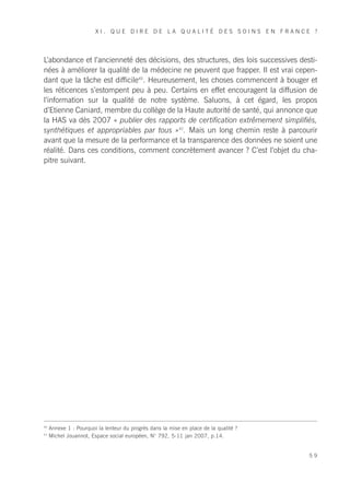 XI. QUE DIRE DE LA QUALITÉ DES SOINS EN FRANCE ?




L’abondance et l’ancienneté des décisions, des structures, des lois successives desti-
nées à améliorer la qualité de la médecine ne peuvent que frapper. Il est vrai cepen-
dant que la tâche est difficile40. Heureusement, les choses commencent à bouger et
les réticences s’estompent peu à peu. Certains en effet encouragent la diffusion de
l’information sur la qualité de notre système. Saluons, à cet égard, les propos
d’Etienne Caniard, membre du collège de la Haute autorité de santé, qui annonce que
la HAS va dès 2007 « publier des rapports de certification extrêmement simplifiés,
synthétiques et appropriables par tous »41. Mais un long chemin reste à parcourir
avant que la mesure de la performance et la transparence des données ne soient une
réalité. Dans ces conditions, comment concrètement avancer ? C’est l’objet du cha-
pitre suivant.




40
     Annexe 1 : Pourquoi la lenteur du progrès dans la mise en place de la qualité ?
41
     Michel Jouannot, Espace social européen, N° 792, 5-11 jan 2007, p.14.


                                                                                       59
 