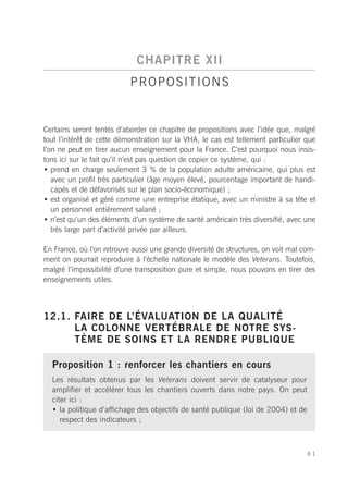 CHAPITRE XII
                           PROPOSITIONS


Certains seront tentés d’aborder ce chapitre de propositions avec l’idée que, malgré
tout l’intérêt de cette démonstration sur la VHA, le cas est tellement particulier que
l’on ne peut en tirer aucun enseignement pour la France. C’est pourquoi nous insis-
tons ici sur le fait qu’il n’est pas question de copier ce système, qui :
• prend en charge seulement 3 % de la population adulte américaine, qui plus est
   avec un profil très particulier (âge moyen élevé, pourcentage important de handi-
   capés et de défavorisés sur le plan socio-économique) ;
• est organisé et géré comme une entreprise étatique, avec un ministre à sa tête et
   un personnel entièrement salarié ;
• n’est qu’un des éléments d’un système de santé américain très diversifié, avec une
   très large part d’activité privée par ailleurs.

En France, où l’on retrouve aussi une grande diversité de structures, on voit mal com-
ment on pourrait reproduire à l’échelle nationale le modèle des Veterans. Toutefois,
malgré l’impossibilité d’une transposition pure et simple, nous pouvons en tirer des
enseignements utiles.



12.1. FAIRE DE L’ÉVALUATION DE LA QUALITÉ
      LA COLONNE VERTÉBRALE DE NOTRE SYS-
      TÈME DE SOINS ET LA RENDRE PUBLIQUE

  Proposition 1 : renforcer les chantiers en cours
  Les résultats obtenus par les Veterans doivent servir de catalyseur pour
  amplifier et accélérer tous les chantiers ouverts dans notre pays. On peut
  citer ici :
  • la politique d’affichage des objectifs de santé publique (loi de 2004) et de
     respect des indicateurs ;



                                                                                   61
 