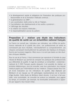 L’ E X E M P L E I N A T T E N D U D E S V E T S :
COMMENT RESSUSCITER UN SYSTÈME PUBLIC DE SANTÉ




     • le développement rapide et obligatoire de l’évaluation des pratiques pro-
       fessionnelles et de la formation médicale continue ;
     • la généralisation du DMP ;
     • une coordination réelle entre la ville et l’hôpital ;
     • l’accréditation des établissements et les audits a posteriori ;
     • l’affichage des résultats ;
     • la création de maisons médicales ;
     • la responsabilisation accrue du patient.



     Proposition 2 : réaliser une étude des indicateurs
     de qualité de santé sur un échantillon national français
     La France ne connaît pas, indicateur par indicateur, ses chiffres de perfor-
     mance nationale de la qualité des soins. Les professionnels de santé ne
     connaissent pas leurs résultats, individuellement ou comparativement. Les
     citoyens connaissent éventuellement les palmarès des hôpitaux et cliniques,
     fournis par la presse magazine. Mais ceux-ci ne sont pas basés sur des résul-
     tats cliniques détaillés.
     Pour le cas de la France, il faut commencer par reproduire à l’échelle du pays
     l’étude de McGlynn qui permet de comparer les pratiques des professionnels
     aux référentiels de qualité. Il s’agit de constituer un échantillon « randomisé »
     national de 5 000 Français auprès desquels il est possible de réaliser un
     entretien téléphonique, puis de consulter, avec leur autorisation, leur dossier
     médical papier par l’intermédiaire de leur médecin. Chaque dossier fera l’ob-
     jet d’une évaluation sur les indicateurs de qualité, déjà déployés par
     McGlynn et son équipe sur 30 pathologies représentatives de la tranche
     d’âge étudiée. Cette étude de McGlynn étant récente, il est tout à fait pos-
     sible, voire souhaitable, de consulter les auteurs au préalable, pour gagner
     du temps, et connaître, par exemple, les éventuelles améliorations à appor-
     ter par rapport à leur travail initial.




62
 