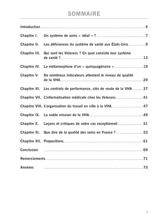 SOMMAIRE

Introduction .............................................................................................5

Chapitre I.        Un système de soins « idéal » ? ...........................................7

Chapitre II.       Les déficiences du système de santé aux États-Unis ...............9

Chapitre III.      Qui sont les Veterans ? En quoi consiste leur système
                   de santé ? .........................................................................13

Chapitre IV.       La métamorphose d’un « quinquagénaire »..........................19

Chapitre V.        De nombreux indicateurs attestent le niveau de qualité
                   de la VHA .........................................................................29

Chapitre VI.       Les contrats de performance, clés de voute de la VHA..........37

Chapitre VII. L’informatisation médicale chez les Veterans ........................41

Chapitre VIII. L’organisation du travail en ville à la VHA............................47

Chapitre IX.       La noble mission de la VHA................................................49

Chapitre X.        Leçons et critiques de notre cas exceptionnel.......................51

Chapitre XI.       Que dire de la qualité des soins en France ? ........................53

Chapitre XII. Propositions ......................................................................61

Conclusion         ........................................................................................69

Remerciements ......................................................................................71

Annexes            ........................................................................................73




                                                                                                           3
 