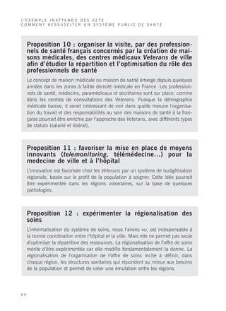 L’ E X E M P L E I N A T T E N D U D E S V E T S :
COMMENT RESSUSCITER UN SYSTÈME PUBLIC DE SANTÉ




     Proposition 10 : organiser la visite, par des profession-
     nels de santé français concernés par la création de mai-
     sons médicales, des centres médicaux Veterans de ville
     afin d’étudier la répartition et l’optimisation du rôle des
     professionnels de santé
     Le concept de maison médicale ou maison de santé émerge depuis quelques
     années dans les zones à faible densité médicale en France. Les profession-
     nels de santé, médecins, paramédicaux et secrétaires sont sur place, comme
     dans les centres de consultations des Veterans. Puisque la démographie
     médicale baisse, il serait intéressant de voir dans quelle mesure l’organisa-
     tion du travail et des responsabilités au sein des maisons de santé à la fran-
     çaise pourrait être enrichie par l’approche des Veterans, avec différents types
     de statuts (salarié et libéral).



     Proposition 11 : favoriser la mise en place de moyens
     innovants (telemonitoring, télémédecine…) pour la
     medecine de ville et à l’hôpital
     L’innovation est favorisée chez les Veterans par un système de budgétisation
     régionale, basée sur le profil de la population à soigner. Cette idée pourrait
     être expérimentée dans les régions volontaires, sur la base de quelques
     pathologies.



     Proposition 12 : expérimenter la régionalisation des
     soins
     L’informatisation du système de soins, nous l’avons vu, est indispensable à
     la bonne coordination entre l’hôpital et la ville. Mais elle ne permet pas seule
     d’optimiser la répartition des ressources. La régionalisation de l’offre de soins
     mérite d’être expérimentée car elle modifie fondamentalement la donne. La
     régionalisation de l’organisation de l’offre de soins incite à définir, dans
     chaque région, les structures sanitaires qui répondent au mieux aux besoins
     de la population et permet de créer une émulation entre les régions.




66
 