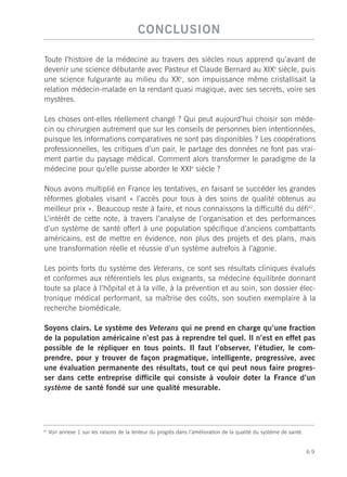 CONCLUSION

Toute l’histoire de la médecine au travers des siècles nous apprend qu’avant de
devenir une science débutante avec Pasteur et Claude Bernard au XIXe siècle, puis
une science fulgurante au milieu du XXe, son impuissance même cristallisait la
relation médecin-malade en la rendant quasi magique, avec ses secrets, voire ses
mystères.

Les choses ont-elles réellement changé ? Qui peut aujourd’hui choisir son méde-
cin ou chirurgien autrement que sur les conseils de personnes bien intentionnées,
puisque les informations comparatives ne sont pas disponibles ? Les coopérations
professionnelles, les critiques d’un pair, le partage des données ne font pas vrai-
ment partie du paysage médical. Comment alors transformer le paradigme de la
médecine pour qu’elle puisse aborder le XXIe siècle ?

Nous avons multiplié en France les tentatives, en faisant se succéder les grandes
réformes globales visant « l’accès pour tous à des soins de qualité obtenus au
meilleur prix ». Beaucoup reste à faire, et nous connaissons la difficulté du défi42.
L’intérêt de cette note, à travers l’analyse de l’organisation et des performances
d’un système de santé offert à une population spécifique d’anciens combattants
américains, est de mettre en évidence, non plus des projets et des plans, mais
une transformation réelle et réussie d’un système autrefois à l’agonie.

Les points forts du système des Veterans, ce sont ses résultats cliniques évalués
et conformes aux référentiels les plus exigeants, sa médecine équilibrée donnant
toute sa place à l’hôpital et à la ville, à la prévention et au soin, son dossier élec-
tronique médical performant, sa maîtrise des coûts, son soutien exemplaire à la
recherche biomédicale.

Soyons clairs. Le système des Veterans qui ne prend en charge qu’une fraction
de la population américaine n’est pas à reprendre tel quel. Il n’est en effet pas
possible de le répliquer en tous points. Il faut l’observer, l’étudier, le com-
prendre, pour y trouver de façon pragmatique, intelligente, progressive, avec
une évaluation permanente des résultats, tout ce qui peut nous faire progres-
ser dans cette entreprise difficile qui consiste à vouloir doter la France d’un
système de santé fondé sur une qualité mesurable.




42
     Voir annexe 1 sur les raisons de la lenteur du progrès dans l’amélioration de la qualité du système de santé.


                                                                                                                     69
 