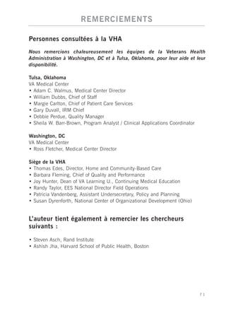 REMERCIEMENTS

Personnes consultées à la VHA
Nous remercions chaleureusement les équipes de la Veterans Health
Administration à Washington, DC et à Tulsa, Oklahoma, pour leur aide et leur
disponibilité.

Tulsa, Oklahoma
VA Medical Center
• Adam C. Walmus, Medical Center Director
• William Dubbs, Chief of Staff
• Margie Carlton, Chief of Patient Care Services
• Gary Duvall, IRM Chief
• Debbie Perdue, Quality Manager
• Sheila W. Barr-Brown, Program Analyst / Clinical Applications Coordinator

Washington, DC
VA Medical Center
• Ross Fletcher, Medical Center Director

Siège de la VHA
• Thomas Edes, Director, Home and Community-Based Care
• Barbara Fleming, Chief of Quality and Performance
• Joy Hunter, Dean of VA Learning U., Continuing Medical Education
• Randy Taylor, EES National Director Field Operations
• Patricia Vandenberg, Assistant Undersecretary, Policy and Planning
• Susan Dyrenforth, National Center of Organizational Development (Ohio)


L’auteur tient également à remercier les chercheurs
suivants :

• Steven Asch, Rand Institute
• Ashish Jha, Harvard School of Public Health, Boston




                                                                              71
 