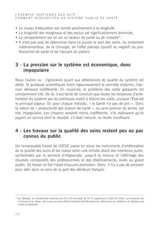 L’ E X E M P L E I N A T T E N D U D E S V E T S :
COMMENT RESSUSCITER UN SYSTÈME PUBLIC DE SANTÉ


•    Le niveau d’éducation est corrélé positivement à la longévité.
•    La longévité des marginaux et des exclus est significativement diminuée.
•    Le comportement est en soi un facteur de santé ou de maladie43.
•    Il n’est pas aisé de déterminer dans ce puzzle la part des soins, du traitement
     médicamenteux, de la chirurgie, de l’effet placebo (positif ou négatif) du pro-
     fessionnel de santé et de l’accueil du patient.


3 - La pression sur le système est économique, donc
    impopulaire

Nous l’avons vu : l’ignorance quant aux défaillances de qualité du système est
réelle. Si quelques scientifiques tirent vigoureusement la sonnette d'alarme, l’opi-
nion demeure indifférente. En revanche, le problème des coûts galopants est
constamment cité. De là, il est facile de conclure que toutes les tentatives d’amé-
lioration du système par les politiques visent à réduire les coûts, puisque l’État est
le principal payeur. Or, pour chaque individu, « la Santé n’a pas de prix ». Donc
la notion de « productivité des acteurs de santé », au sens premier du terme, est
très impopulaire. Les citoyens seraient moins indifférents, s’ils réalisaient qu’ils
payent un service dont le résultat, s’il était mesuré, se révèle insuffisant.


4 - Les travaux sur la qualité des soins restent peu ou pas
    connus du public

Un remarquable travail de l’OCDE passe en revue les instruments d’amélioration
de la qualité des soins et les classe selon une échelle allant des intentions pures,
symbolisées par le serment d’Hippocrate, jusqu’à la mesure et l’affichage des
résultats comparatifs des professionnels et des établissements, livrés au grand
public. Ce travail ne fait l’objet d’aucune promotion. Donc, il n’y a pas de pression
pour aller dans ce sens de la part des électeurs français.




43
     Au Nevada, la mortalité des hommes de 40 à 49 ans était de 54 % supérieure à celle de l’Utah, surmortalité due
     à l’alcool et au tabac, alors que ces deux États frontaliers bénéficiaient du même taux de médecins et hôpitaux par
     millier d’habitants.


74
 