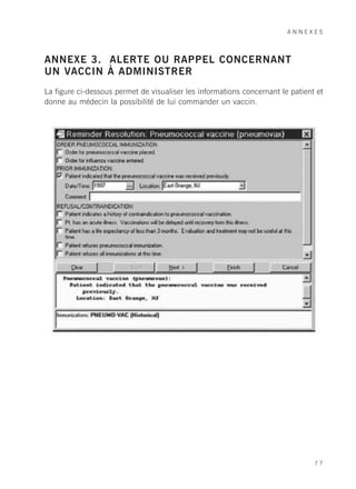 ANNEXES



ANNEXE 3. ALERTE OU RAPPEL CONCERNANT
UN VACCIN À ADMINISTRER
La figure ci-dessous permet de visualiser les informations concernant le patient et
donne au médecin la possibilité de lui commander un vaccin.




                                                                                77
 