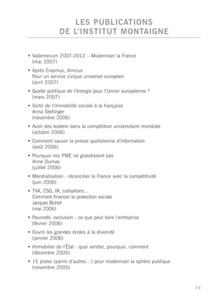 LES PUBLICATIONS
               DE L’INSTITUT MONTAIGNE

• Vademecum 2007-2012 – Moderniser la France
  (mai 2007)
• Après Erasmus, Amicus
  Pour un service civique universel européen
  (avril 2007)
• Quelle politique de l’énergie pour l’Union européenne ?
  (mars 2007)
• Sortir de l’immobilité sociale à la française
  Anna Stellinger
  (novembre 2006)
• Avoir des leaders dans la compétition universitaire mondiale
  (octobre 2006)
• Comment sauver la presse quotidienne d’information
  (août 2006)
• Pourquoi nos PME ne grandissent pas
  Anne Dumas
  (juillet 2006)
• Mondialisation : réconcilier la France avec la compétitivité
  (juin 2006)
• TVA, CSG, IR, cotisations…
  Comment financer la protection sociale
  Jacques Bichot
  (mai 2006)
• Pauvreté, exclusion : ce que peut faire l’entreprise
  (février 2006)
• Ouvrir les grandes écoles à la diversité
  (janvier 2006)
• Immobilier de l’État : quoi vendre, pourquoi, comment
  (décembre 2005)
• 15 pistes (parmi d’autres…) pour moderniser la sphère publique
  (novembre 2005)



                                                                   79
 
