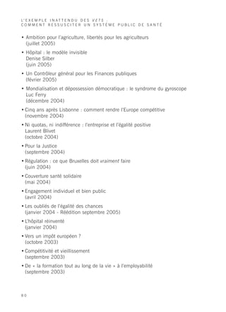 L’ E X E M P L E I N A T T E N D U D E S V E T S :
COMMENT RESSUSCITER UN SYSTÈME PUBLIC DE SANTÉ


• Ambition pour l’agriculture, libertés pour les agriculteurs
  (juillet 2005)
• Hôpital : le modèle invisible
  Denise Silber
  (juin 2005)
• Un Contrôleur général pour les Finances publiques
  (février 2005)
• Mondialisation et dépossession démocratique : le syndrome du gyroscope
  Luc Ferry
  (décembre 2004)
• Cinq ans après Lisbonne : comment rendre l’Europe compétitive
  (novembre 2004)
• Ni quotas, ni indifférence : l’entreprise et l’égalité positive
  Laurent Blivet
  (octobre 2004)
• Pour la Justice
  (septembre 2004)
• Régulation : ce que Bruxelles doit vraiment faire
  (juin 2004)
• Couverture santé solidaire
  (mai 2004)
• Engagement individuel et bien public
  (avril 2004)
• Les oubliés de l’égalité des chances
  (janvier 2004 - Réédition septembre 2005)
• L’hôpital réinventé
  (janvier 2004)
• Vers un impôt européen ?
  (octobre 2003)
• Compétitivité et vieillissement
  (septembre 2003)
• De « la formation tout au long de la vie » à l’employabilité
  (septembre 2003)



80
 