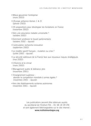 L E S P U B L I C A T I O N S D E L’ I N S T I T U T M O N T A I G N E



• Mieux gouverner l’entreprise
  (mars 2003)
• L’Europe présence (tomes 1 & 2)
  (janvier 2003)
• 25 propositions pour développer les fondations en France
  (novembre 2002)
• Vers une assurance maladie universelle ?
  (octobre 2002)
• Comment améliorer le travail parlementaire
  (octobre 2002 – épuisé)
• L’articulation recherche-innovation
  (septembre 2002)
• Le modèle sportif français : mutation ou crise ?
  (juillet 2002 – épuisé)
• La sécurité extérieure de la France face aux nouveaux risques stratégiques
  (mai 2002)
• L’Homme et le climat
  (mars 2002)
• Management public & tolérance zéro
  (novembre 2001)
• Enseignement supérieur :
  aborder la compétition mondiale à armes égales ?
  (novembre 2001 – épuisé)
• Vers des établissements scolaires autonomes
  (novembre 2001 – épuisé)




                 Les publications peuvent être obtenues auprès
               du secrétariat de l’Institut (Tél. : 01 58 18 39 29)
             et sont également téléchargeables sur le site internet :
                           www.institutmontaigne.org



                                                                                                   81
 