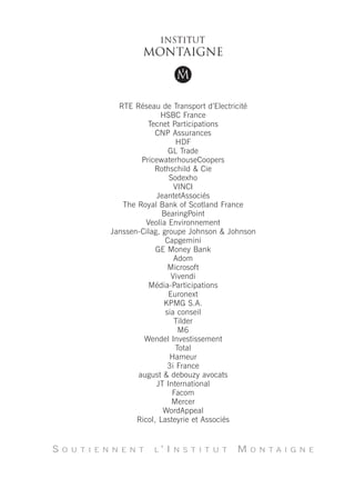 RTE Réseau de Transport d’Electricité
                             HSBC France
                         Tecnet Participations
                            CNP Assurances
                                   HDF
                                GL Trade
                       PricewaterhouseCoopers
                           Rothschild & Cie
                                Sodexho
                                  VINCI
                            JeantetAssociés
                  The Royal Bank of Scotland France
                              BearingPoint
                         Veolia Environnement
               Janssen-Cilag, groupe Johnson & Johnson
                               Capgemini
                            GE Money Bank
                                  Adom
                                Microsoft
                                 Vivendi
                          Média-Participations
                                Euronext
                              KPMG S.A.
                               sia conseil
                                  Tilder
                                    M6
                        Wendel Investissement
                                   Total
                                 Hameur
                                3i France
                      august & debouzy avocats
                            JT International
                                 Facom
                                 Mercer
                              WordAppeal
                      Ricol, Lasteyrie et Associés


S   O U T I E N N E N T   L   ’I   N S T I T U T   M   O N T A I G N E
 