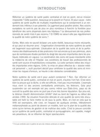 INTRODUCTION

Réformer un système de santé public centralisé et mal en point, est-ce mission
impossible ? Cette question, beaucoup se la posent en France. Et pour cause : notre
système de santé souffre de multiples imperfections qui le condamnent à un ren-
dement très inférieur à son potentiel. Ce jugement peut paraître sévère. Nos voisins
européens ne sont-ils pas de plus en plus nombreux à franchir la frontière pour
bénéficier des soins dispensés dans nos hôpitaux ? Le dévouement de nos profes-
sionnels de santé n’est-il pas reconnu ? Et l’OMS ne salue-t-elle pas régulièrement
la qualité de notre système de soins ?

Certes. Mais cela ne saurait éclipser une autre réalité, beaucoup moins reluisante,
et qui peut se résumer ainsi : l’organisation d’ensemble de notre système de santé
est largement sous-optimale. L’évaluation de la qualité des soins et de la perfor-
mance des établissements et des praticiens n’en est encore qu’à ses prémices, alors
que de nombreuses études pointent du doigt des lacunes importantes dans les pra-
tiques médicales en vigueur. La coordination des soins est quasi-inexistante entre
la médecine de ville et l’hôpital. Les conditions de travail des professionnels de
santé sont source d’insatisfactions croissantes. La carte sanitaire relève des iniqui-
tés importantes entre régions. Enfin, la mise en place effective du « dossier médi-
cal personnel », outil pourtant décisif pour améliorer la qualité des soins et mini-
miser les risques d’erreurs, se heurte à des obstacles considérables.

Notre système de santé est-il pour autant condamné ? Non. Car réformer un
système de santé public, centralisé et mal en point, d’autres l’ont fait. C’est donc
bien la preuve que la tâche, si elle est difficile, n’est pas insurmontable. L’exemple
nous vient ici des anciens combattants américains, les Veterans. Cela peut
surprendre car cet exemple est peu connu même aux États-Unis, pays où de
surcroît la qualité des soins ne jouit pas d’une très bonne réputation. Qui plus est,
la Veteran Health Administration (VHA)* était au bord de l’agonie au début des
années 1990. Sa situation financière délicate et une qualité de soins très discu-
table ont failli lui faire mettre la clé sous la porte. Mais, et c’est en cela que la
VHA est exemplaire, elle s’est, en l’espace de quelques années, littéralement
métamorphosée au point de devenir un modèle, tant sur le plan de la qualité des
soins qu’en termes de gestion et de maîtrise des coûts. C’est la preuve concrète
qu’un système de santé public, centralisé et quinquagénaire, est capable, malgré
ses pesanteurs, de se réformer de façon spectaculaire.



* À ne pas confondre avec le système de soins des militaires américains en activité.


                                                                                       5
 