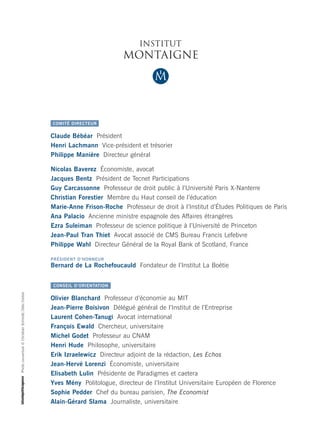 L’Institut Montaigne est un laboratoire d’idées - think tank - indépendant créé
fin 2000 par Claude Bébéar. Il est dépourvu de toute attache partisane et ses
financements, exclusivement privés, sont très diversifiés, aucune contribution
n’excédant 2 % du budget. Il réunit des chefs d’entreprise, des hauts fonctionnaires,                                                           COMITÉ DIRECTEUR
des universitaires et des représentants de la société civile issus des horizons et
des expériences les plus variés. Il concentre ses travaux sur trois axes de recherche.                                                          Claude Bébéar Président
                                                                                                                                                Henri Lachmann Vice-président et trésorier
   Cohésion sociale :                                                                                                                           Philippe Manière Directeur général
   mobilité sociale, intégration des minorités, légitimité des élites...
                                                                                                                                                Nicolas Baverez Économiste, avocat
   Modernisation de la sphère publique :                                                                                                        Jacques Bentz Président de Tecnet Participations
   réforme de l’État, éducation, système de santé...                                                                                            Guy Carcassonne Professeur de droit public à l’Université Paris X-Nanterre
                                                                                                                                                Christian Forestier Membre du Haut conseil de l’éducation
   Stratégie économique et européenne :                                                                                                         Marie-Anne Frison-Roche Professeur de droit à l’Institut d’Études Politiques de Paris
   compétitivité, spécialisation industrielle, régulation...                                                                                    Ana Palacio Ancienne ministre espagnole des Affaires étrangères
                                                                                                                                                Ezra Suleiman Professeur de science politique à l’Université de Princeton
Grâce à ses chercheurs associés et à ses groupes de travail, l’Institut Montaigne                                                               Jean-Paul Tran Thiet Avocat associé de CMS Bureau Francis Lefebvre
élabore des propositions concrètes de long terme sur les grands enjeux auxquels                                                                 Philippe Wahl Directeur Général de la Royal Bank of Scotland, France
nos sociétés sont confrontées. Ces recommandations résultent d’une méthode
d’analyse et de recherche rigoureuse et critique. Elles font ensuite l’objet d’un                                                               PRÉSIDENT D’HONNEUR
                                                                                                                                                Bernard de La Rochefoucauld Fondateur de l’Institut La Boétie
lobbying actif auprès des décideurs publics.

À travers ses publications et ses conférences, l’Institut Montaigne,                                                                            CONSEIL D’ORIENTATION

think tank pionnier en France, souhaite jouer pleinement son rôle d’acteur




                                                                                         Photo couverture © Christian Schmidt / Zefa / Corbis
                                                                                                                                                Olivier Blanchard Professeur d’économie au MIT
du débat démocratique.
                                                                                                                                                Jean-Pierre Boisivon Délégué général de l’Institut de l’Entreprise
                                                                                                                                                Laurent Cohen-Tanugi Avocat international
                                                                                                                                                François Ewald Chercheur, universitaire
    L’Institut Montaigne s’assure de la validité scientifique et de la qualité
                                                                                                                                                Michel Godet Professeur au CNAM
    éditoriale des travaux qu’il publie, mais les opinions et jugements qui y
                                                                                                                                                Henri Hude Philosophe, universitaire
    sont formulés sont exclusivement ceux de leurs auteurs. Ils ne sauraient
                                                                                                                                                Erik Izraelewicz Directeur adjoint de la rédaction, Les Echos
    être imputés ni à l’Institut, ni, a fortiori, à ses organes directeurs.
                                                                                                                                                Jean-Hervé Lorenzi Économiste, universitaire
                                                                                                                                                Elisabeth Lulin Présidente de Paradigmes et caetera
                                                                                                                                                Yves Mény Politologue, directeur de l’Institut Universitaire Européen de Florence
                                                                                                                                                Sophie Pedder Chef du bureau parisien, The Economist
                                                                                                                                                Alain-Gérard Slama Journaliste, universitaire
 