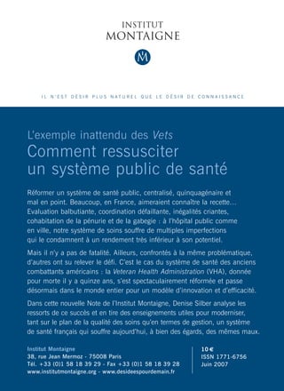 IL N’EST DÉSIR PLUS NATUREL QUE LE DÉSIR DE CONNAISSANCE




L’exemple inattendu des Vets
Comment ressusciter                                                             L’exemple inattendu des Vets
un système public de santé
Réformer un système de santé public, centralisé, quinquagénaire et
                                                                                Comment ressusciter
mal en point. Beaucoup, en France, aimeraient connaître la recette…
Evaluation balbutiante, coordination défaillante, inégalités criantes,
cohabitation de la pénurie et de la gabegie : à l’hôpital public comme
                                                                                un système public
en ville, notre système de soins souffre de multiples imperfections
qui le condamnent à un rendement très inférieur à son potentiel.
Mais il n’y a pas de fatalité. Ailleurs, confrontés à la même problématique,
                                                                                de santé
d’autres ont su relever le défi. C’est le cas du système de santé des anciens   Denise SILBER
combattants américains : la Veteran Health Administration (VHA), donnée
pour morte il y a quinze ans, s’est spectaculairement réformée et passe
désormais dans le monde entier pour un modèle d’innovation et d’efficacité.
Dans cette nouvelle Note de l’Institut Montaigne, Denise Silber analyse les
ressorts de ce succès et en tire des enseignements utiles pour moderniser,
tant sur le plan de la qualité des soins qu’en termes de gestion, un système
de santé français qui souffre aujourd’hui, à bien des égards, des mêmes maux.

Institut Montaigne                                        10 €
38, rue Jean Mermoz - 75008 Paris                         ISSN 1771-6756
Tél. +33 (0)1 58 18 39 29 - Fax +33 (0)1 58 18 39 28      Juin 2007
www.institutmontaigne.org - www.desideespourdemain.fr                           NOTE JUIN 2007
 