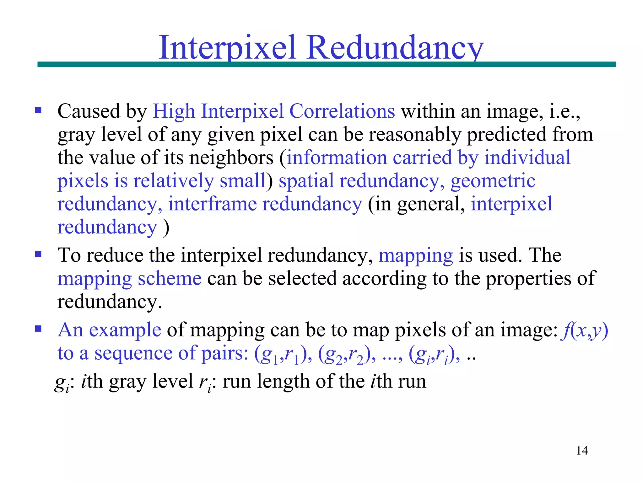 14 Interpixel Redundancy  Caused by High Interpixel Correlations within an image, i.e., gray level of any given pixel can be reasonably predicted from the value of its neighbors (information carried by individual pixels is relatively small) spatial redundancy, geometric redundancy, interframe redundancy (in general, interpixel redundancy )  To reduce the interpixel redundancy, mapping is used. The mapping scheme can be selected according to the properties of redundancy.  An example of mapping can be to map pixels of an image: f(x,y) to a sequence of pairs: (g1,r1), (g2,r2), ..., (gi,ri), .. gi: ith gray level ri: run length of the ith run 