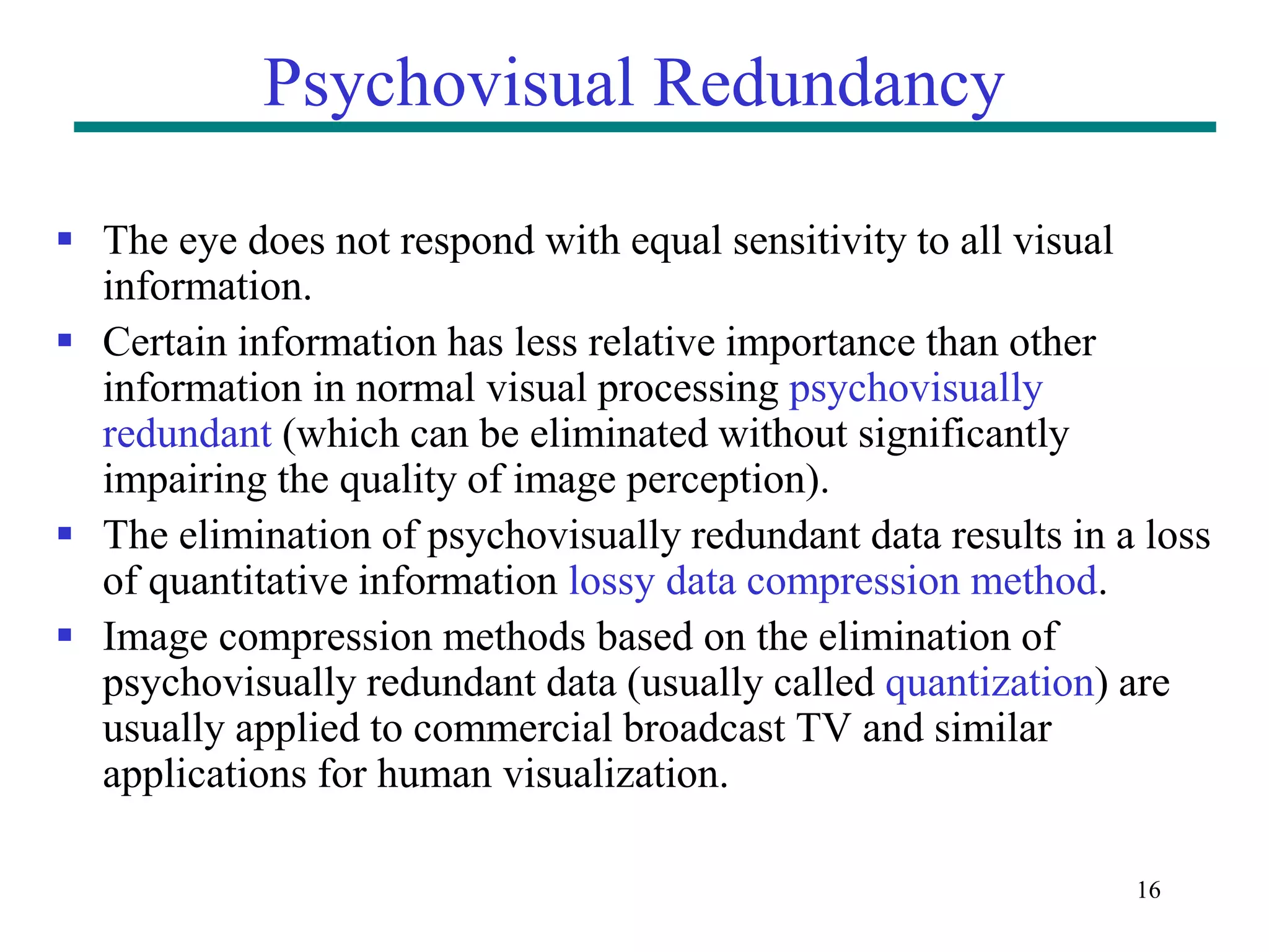 16 Psychovisual Redundancy  The eye does not respond with equal sensitivity to all visual information.  Certain information has less relative importance than other information in normal visual processing psychovisually redundant (which can be eliminated without significantly impairing the quality of image perception).  The elimination of psychovisually redundant data results in a loss of quantitative information lossy data compression method.  Image compression methods based on the elimination of psychovisually redundant data (usually called quantization) are usually applied to commercial broadcast TV and similar applications for human visualization. 