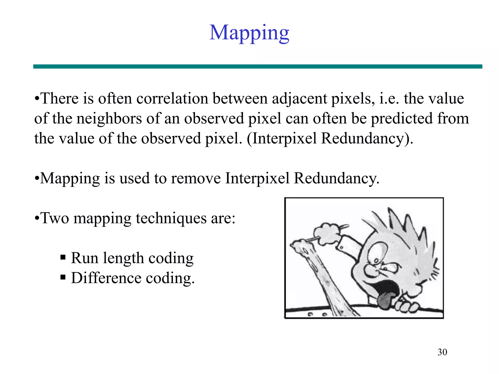 Mapping 30 •There is often correlation between adjacent pixels, i.e. the value of the neighbors of an observed pixel can often be predicted from the value of the observed pixel. (Interpixel Redundancy). •Mapping is used to remove Interpixel Redundancy. •Two mapping techniques are:  Run length coding  Difference coding. 