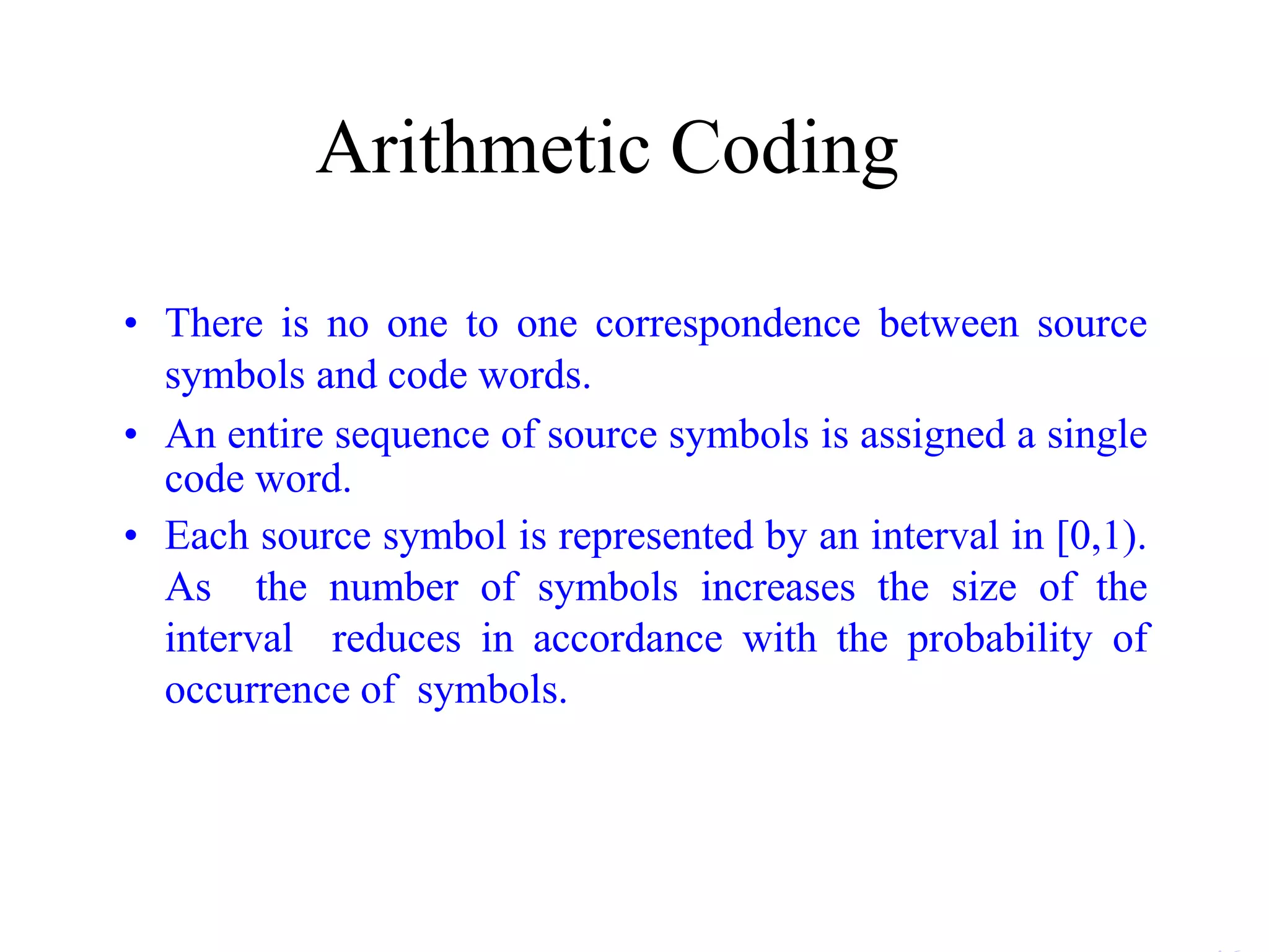 Arithmetic Coding • There is no one to one correspondence between source symbols and code words. • An entire sequence of source symbols is assigned a single code word. • Each source symbol is represented by an interval in [0,1). As the number of symbols increases the size of the interval reduces in accordance with the probability of occurrence of symbols. 