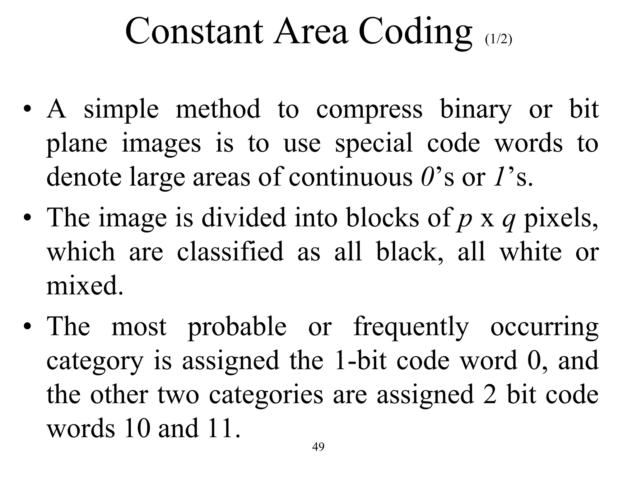 49 Constant Area Coding (1/2) • A simple method to compress binary or bit plane images is to use special code words to denote large areas of continuous 0’s or 1’s. • The image is divided into blocks of p x q pixels, which are classified as all black, all white or mixed. • The most probable or frequently occurring category is assigned the 1-bit code word 0, and the other two categories are assigned 2 bit code words 10 and 11. 