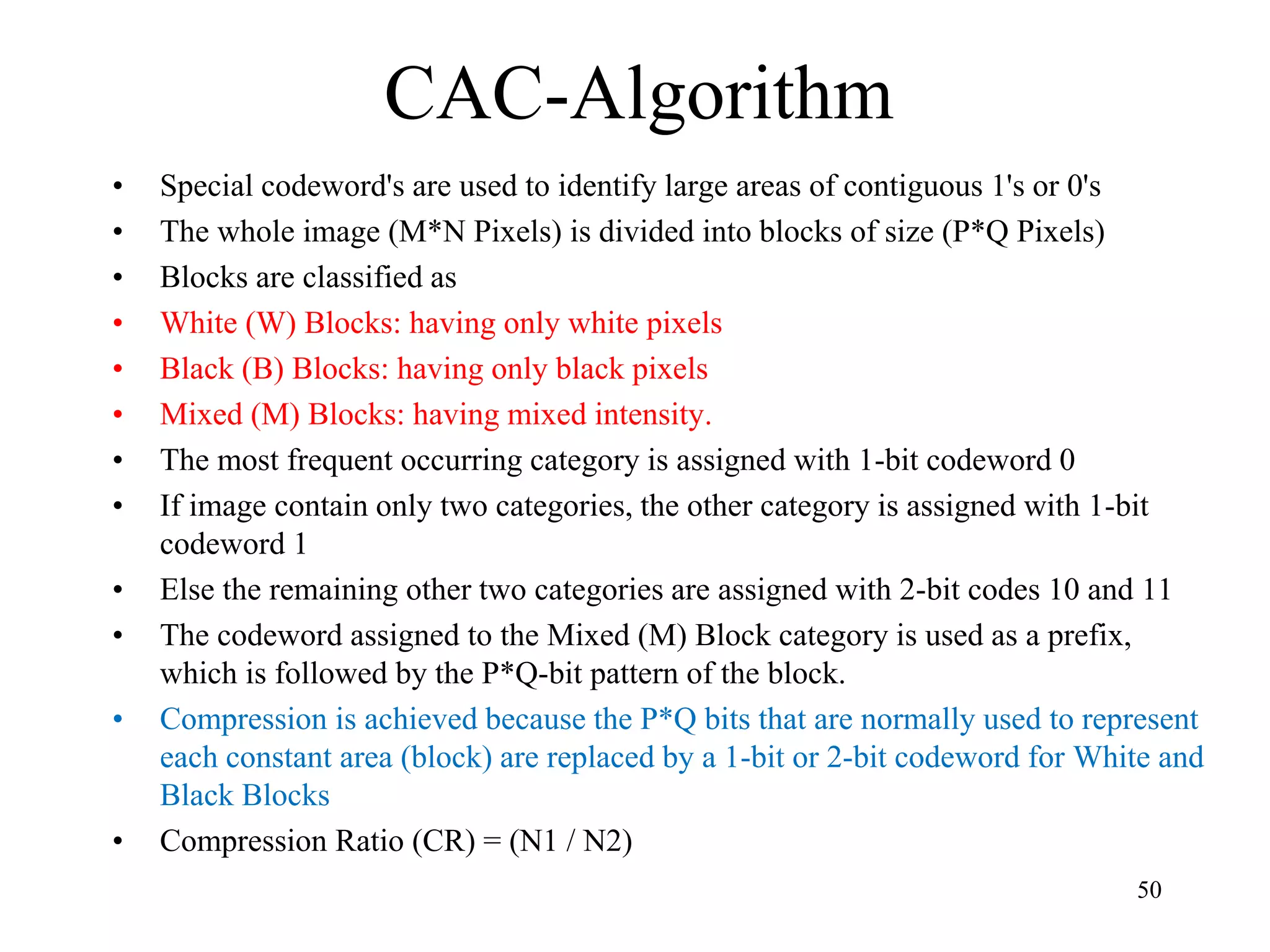 CAC-Algorithm • Special codeword's are used to identify large areas of contiguous 1's or 0's • The whole image (M*N Pixels) is divided into blocks of size (P*Q Pixels) • Blocks are classified as • White (W) Blocks: having only white pixels • Black (B) Blocks: having only black pixels • Mixed (M) Blocks: having mixed intensity. • The most frequent occurring category is assigned with 1-bit codeword 0 • If image contain only two categories, the other category is assigned with 1-bit codeword 1 • Else the remaining other two categories are assigned with 2-bit codes 10 and 11 • The codeword assigned to the Mixed (M) Block category is used as a prefix, which is followed by the P*Q-bit pattern of the block. • Compression is achieved because the P*Q bits that are normally used to represent each constant area (block) are replaced by a 1-bit or 2-bit codeword for White and Black Blocks • Compression Ratio (CR) = (N1 / N2) 50 
