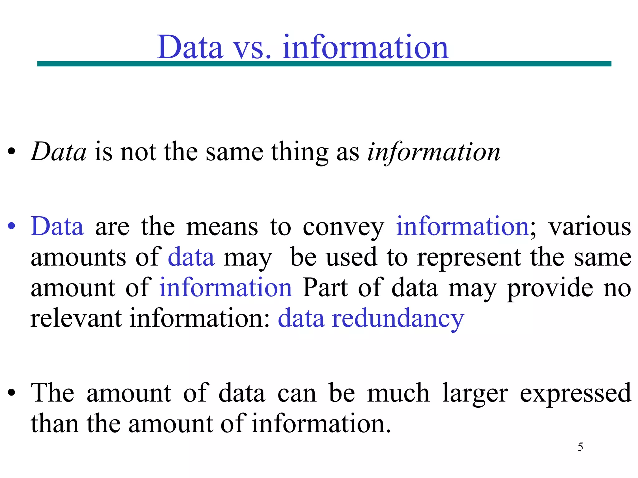 5 Data vs. information • Data is not the same thing as information • Data are the means to convey information; various amounts of data may be used to represent the same amount of information Part of data may provide no relevant information: data redundancy • The amount of data can be much larger expressed than the amount of information. 