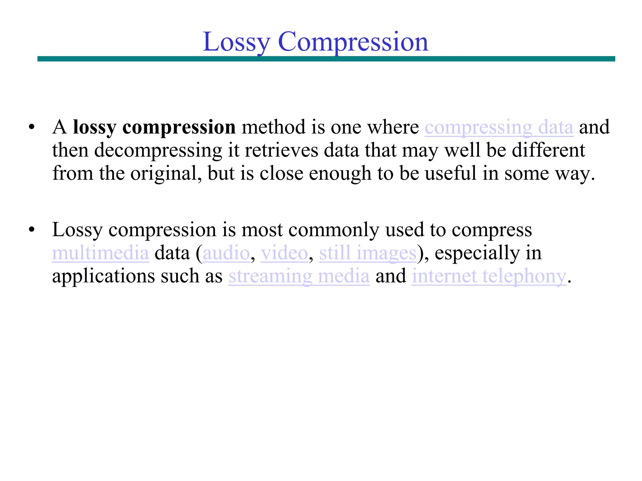 Lossy Compression • A lossy compression method is one where compressing data and then decompressing it retrieves data that may well be different from the original, but is close enough to be useful in some way. • Lossy compression is most commonly used to compress multimedia data (audio, video, still images), especially in applications such as streaming media and internet telephony. 