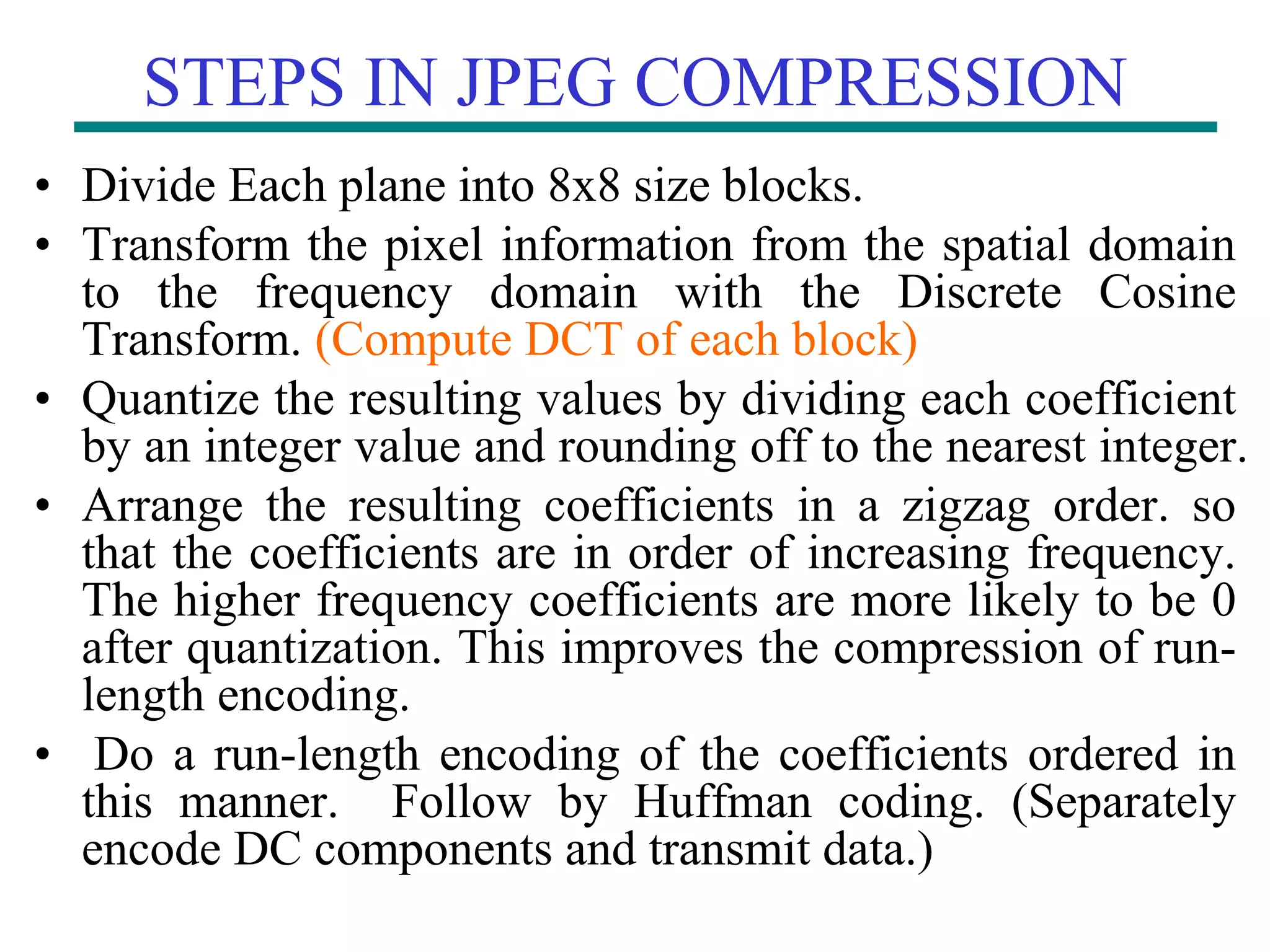 STEPS IN JPEG COMPRESSION • Divide Each plane into 8x8 size blocks. • Transform the pixel information from the spatial domain to the frequency domain with the Discrete Cosine Transform. (Compute DCT of each block) • Quantize the resulting values by dividing each coefficient by an integer value and rounding off to the nearest integer. • Arrange the resulting coefficients in a zigzag order. so that the coefficients are in order of increasing frequency. The higher frequency coefficients are more likely to be 0 after quantization. This improves the compression of run- length encoding. • Do a run-length encoding of the coefficients ordered in this manner. Follow by Huffman coding. (Separately encode DC components and transmit data.) 