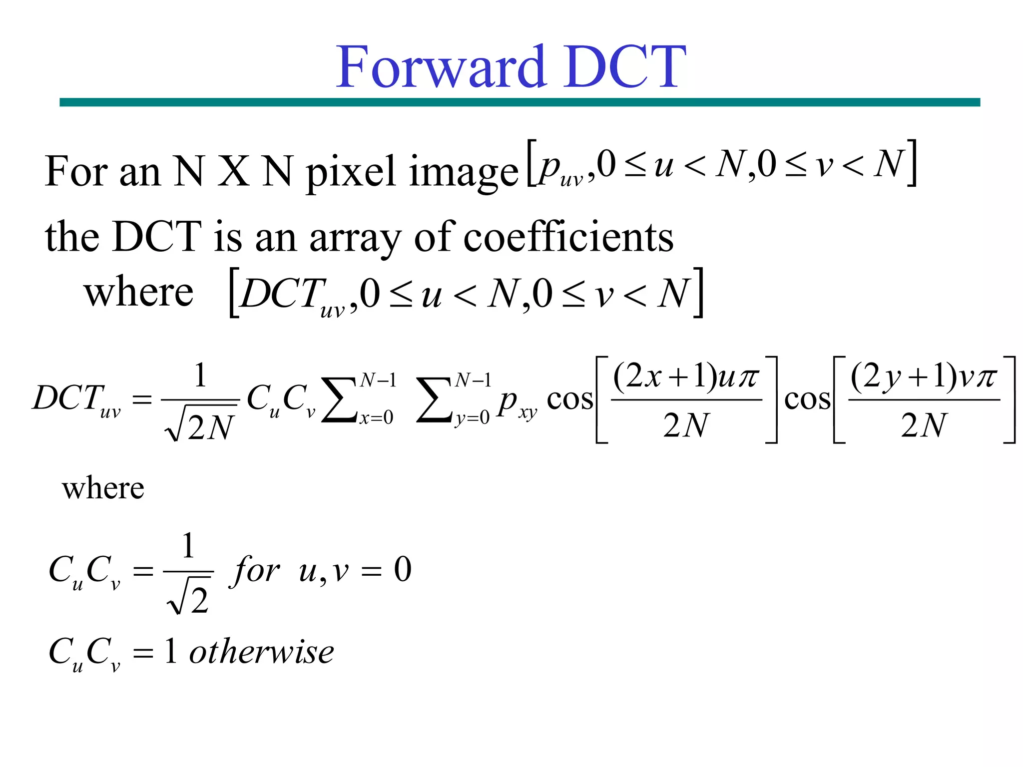 Forward DCT For an N X N pixel image the DCT is an array of coefficients where                      N v y N u x p C C N DCT N y xy N x v u uv 2 ) 1 2 ( cos 2 ) 1 2 ( cos 2 1 1 0 1 0   where otherwise C C v u for C C v u v u 1 0 , 2 1      N v N u puv     0 , 0 ,   N v N u DCTuv     0 , 0 , 