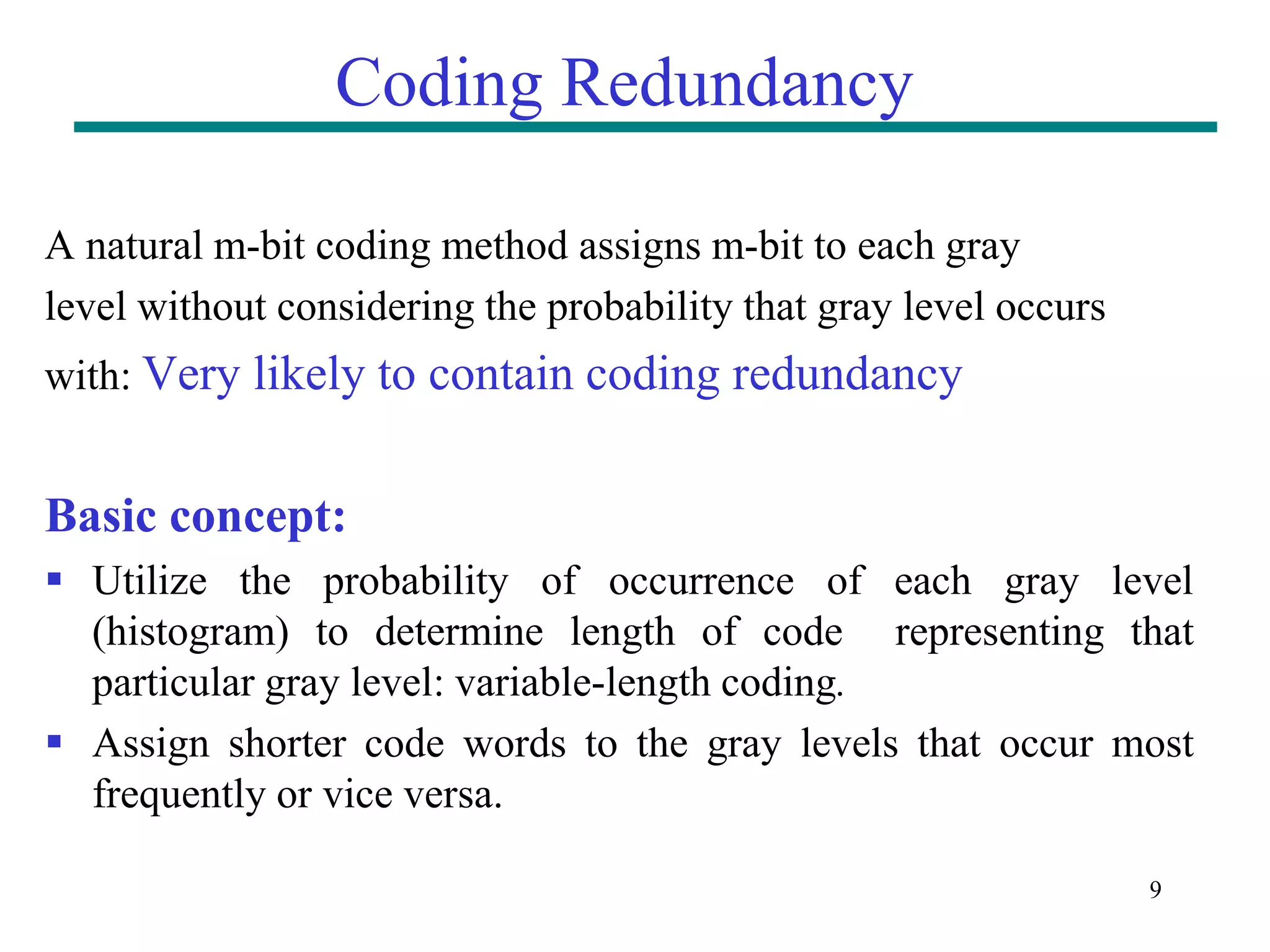 9 Coding Redundancy A natural m-bit coding method assigns m-bit to each gray level without considering the probability that gray level occurs with: Very likely to contain coding redundancy Basic concept:  Utilize the probability of occurrence of each gray level (histogram) to determine length of code representing that particular gray level: variable-length coding.  Assign shorter code words to the gray levels that occur most frequently or vice versa. 
