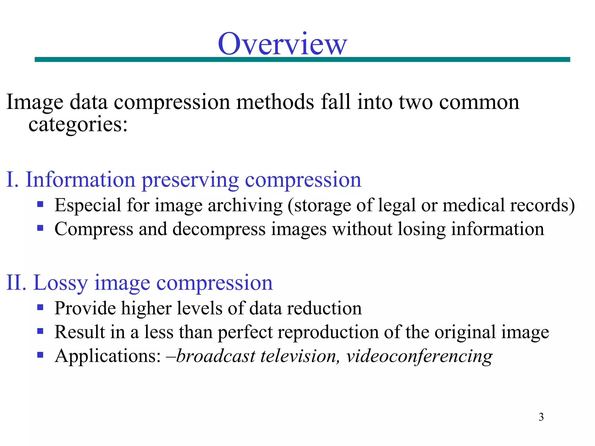 3 Overview Image data compression methods fall into two common categories: I. Information preserving compression  Especial for image archiving (storage of legal or medical records)  Compress and decompress images without losing information II. Lossy image compression  Provide higher levels of data reduction  Result in a less than perfect reproduction of the original image  Applications: –broadcast television, videoconferencing 