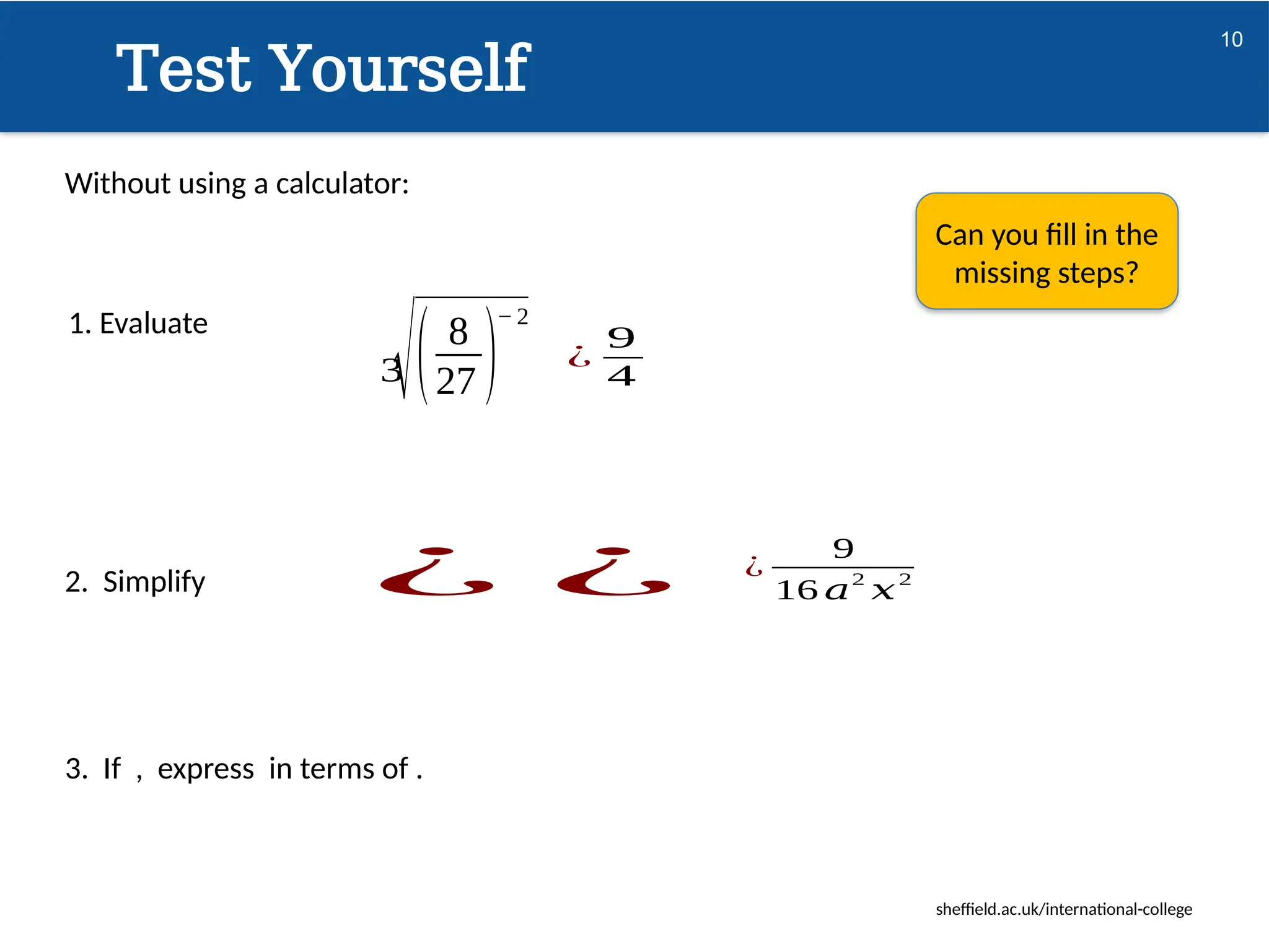 sheffield.ac.uk/international-college
10
Test Yourself
1. Evaluate
√( 8
27 )
− 2
3
2. Simplify ¿ ¿
¿
9
4
Can you fill in the
missing steps?
¿
9
16 𝑎2
𝑥2
Without using a calculator:
3. If , express in terms of .
 