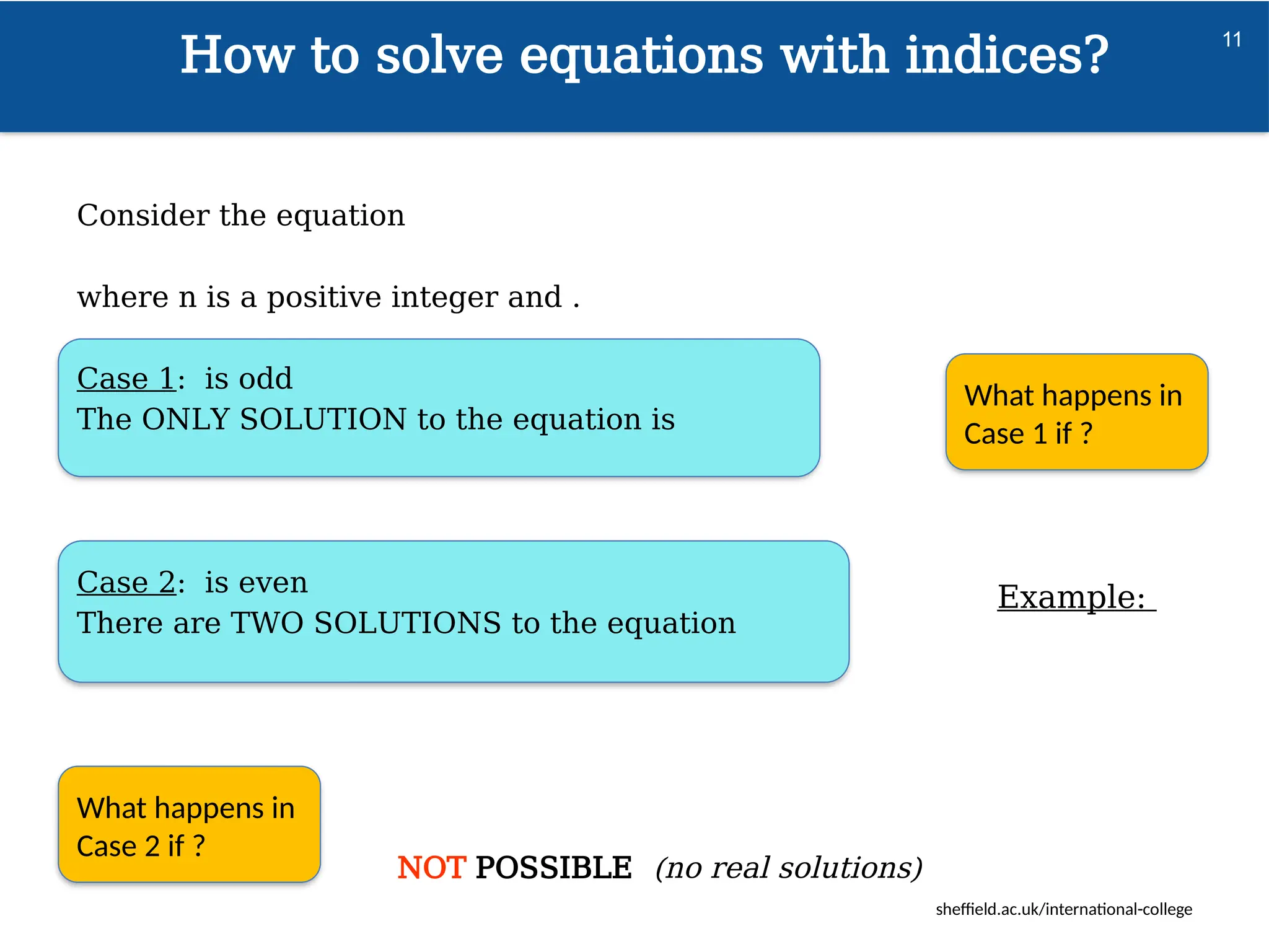 sheffield.ac.uk/international-college
What happens in
Case 1 if ?
How to solve equations with indices?
11
Consider the equation
where n is a positive integer and .
Case 1: is odd
The ONLY SOLUTION to the equation is
Case 2: is even
There are TWO SOLUTIONS to the equation
NOT POSSIBLE (no real solutions)
What happens in
Case 2 if ?
Example:
 