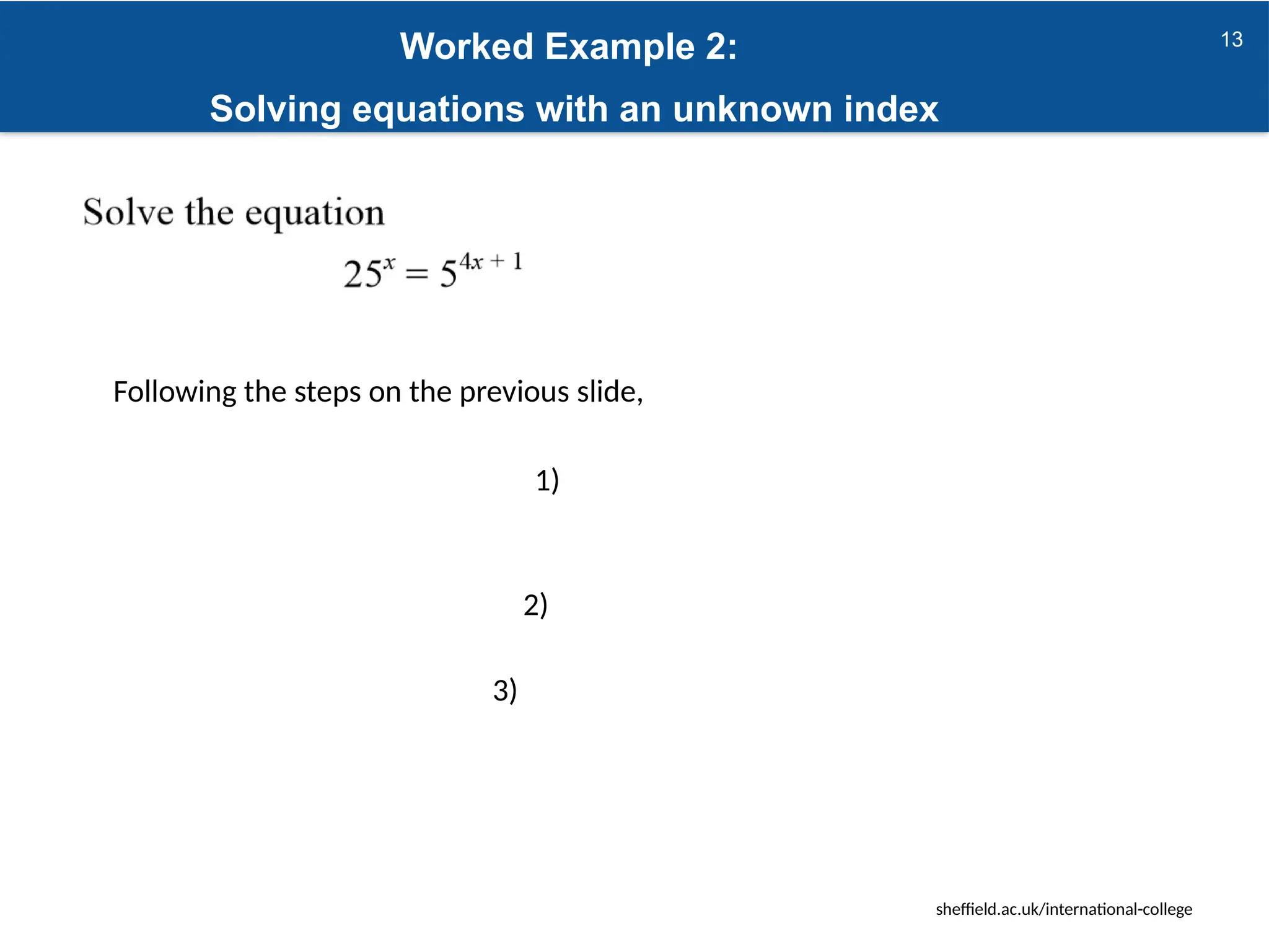 sheffield.ac.uk/international-college
13
Worked Example 2:
Solving equations with an unknown index
Following the steps on the previous slide,
1)
2)
3)
 