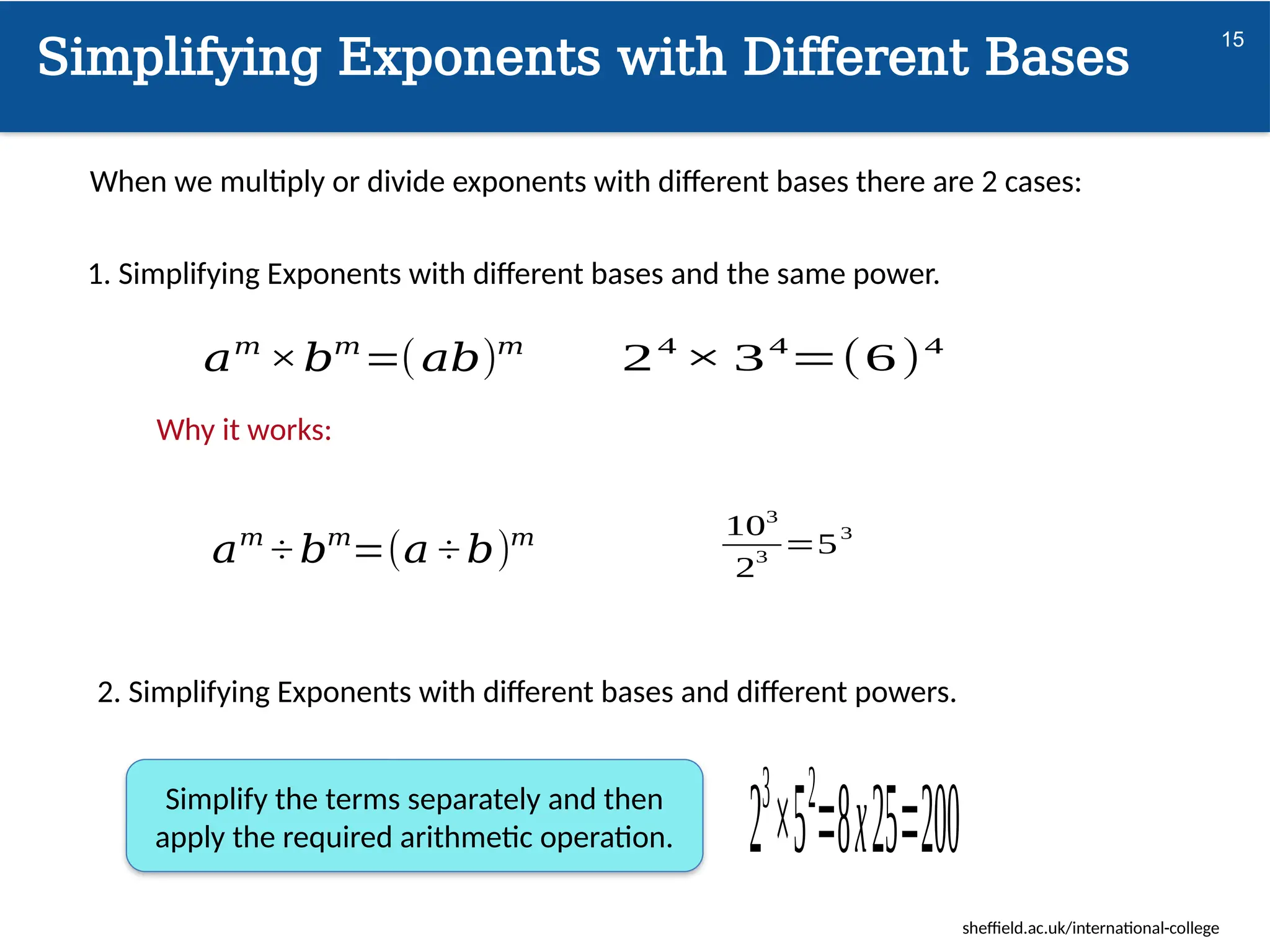 sheffield.ac.uk/international-college
Simplifying Exponents with Different Bases
15
When we multiply or divide exponents with different bases there are 2 cases:
1. Simplifying Exponents with different bases and the same power.
2. Simplifying Exponents with different bases and different powers.
𝑎𝑚
×𝑏𝑚
=(𝑎𝑏)𝑚
𝑎𝑚
÷ 𝑏𝑚
=(𝑎 ÷ 𝑏)𝑚
24
× 34
=(6)4
103
2
3
=5
3
23
×52
=8x25=200
Simplify the terms separately and then
apply the required arithmetic operation.
Why it works:
 