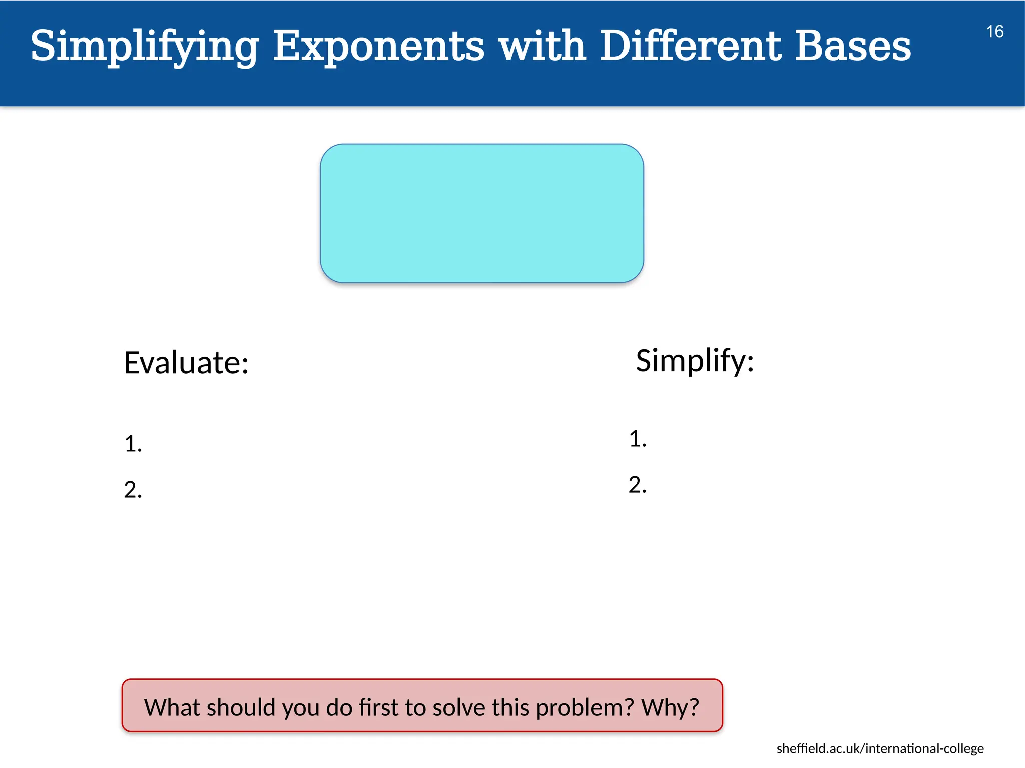 sheffield.ac.uk/international-college
Simplifying Exponents with Different Bases
16
Evaluate:
1.
2.
Simplify:
1.
2.
What should you do first to solve this problem? Why?
 