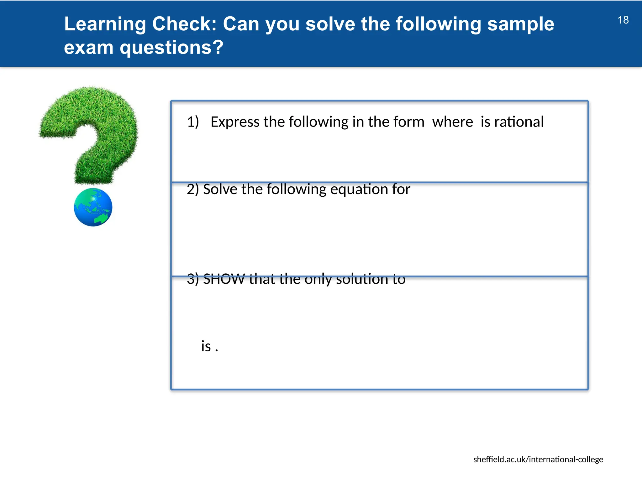 sheffield.ac.uk/international-college
Learning Check: Can you solve the following sample
exam questions?
18
1) Express the following in the form where is rational
2) Solve the following equation for
3) SHOW that the only solution to
is .
 