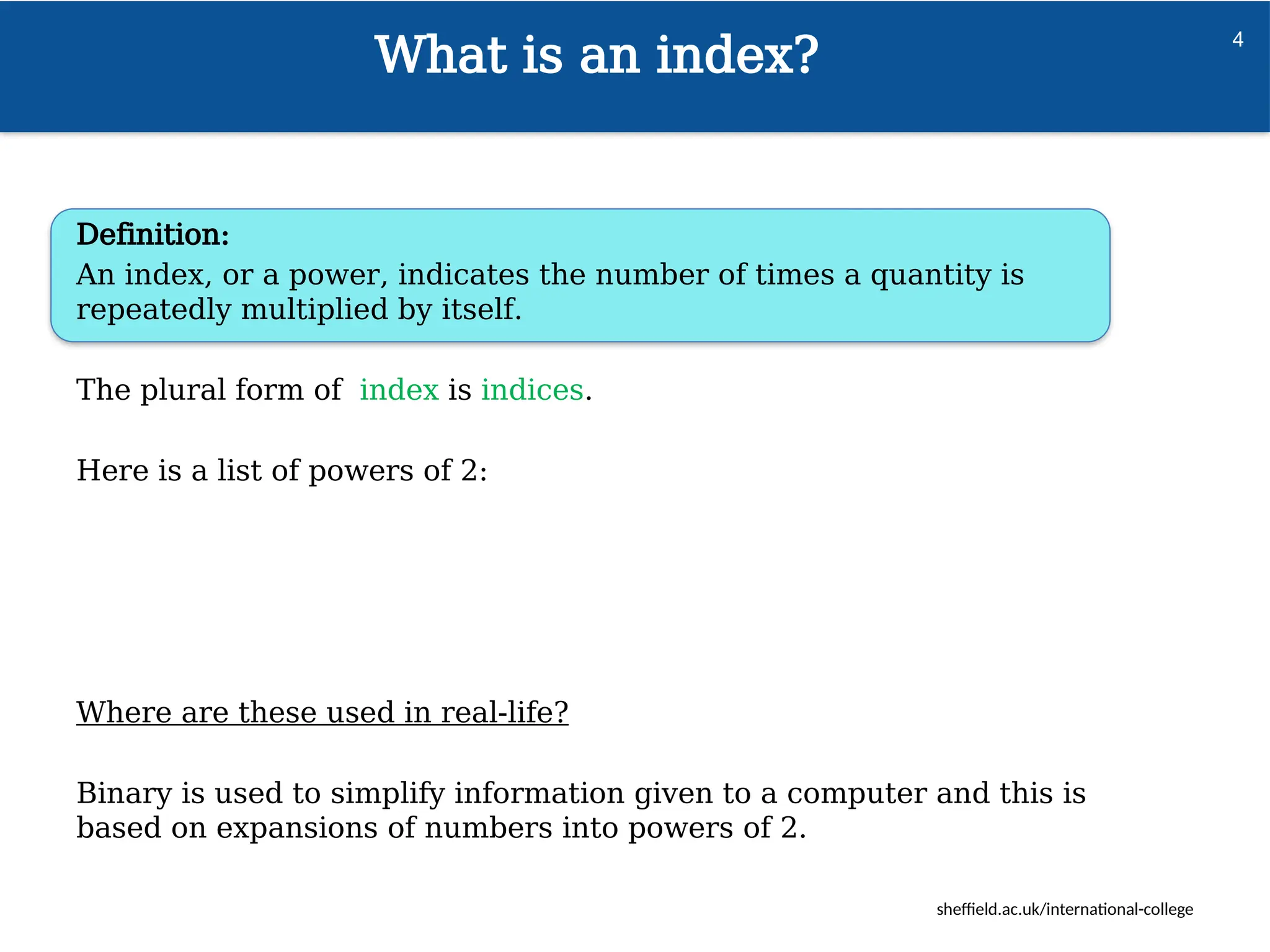 sheffield.ac.uk/international-college
What is an index?
4
Definition:
An index, or a power, indicates the number of times a quantity is
repeatedly multiplied by itself.
The plural form of index is indices.
Here is a list of powers of 2:
Where are these used in real-life?
Binary is used to simplify information given to a computer and this is
based on expansions of numbers into powers of 2.
 
