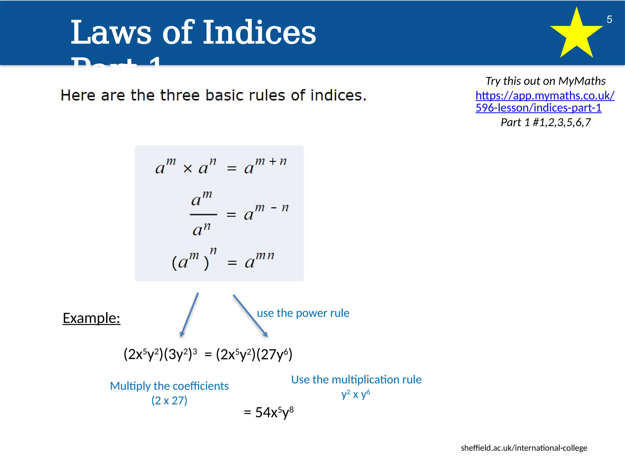 sheffield.ac.uk/international-college
5
Laws of Indices
Part 1 Try this out on MyMaths
https://app.mymaths.co.uk/
596-lesson/indices-part-1
Part 1 #1,2,3,5,6,7
Example:
(2x5
y2
)(3y2
)3
use the power rule
Multiply the coefficients
(2 x 27)
Use the multiplication rule
y2
x y6
= 54x5
y8
= (2x5
y2
)(27y6
)
 