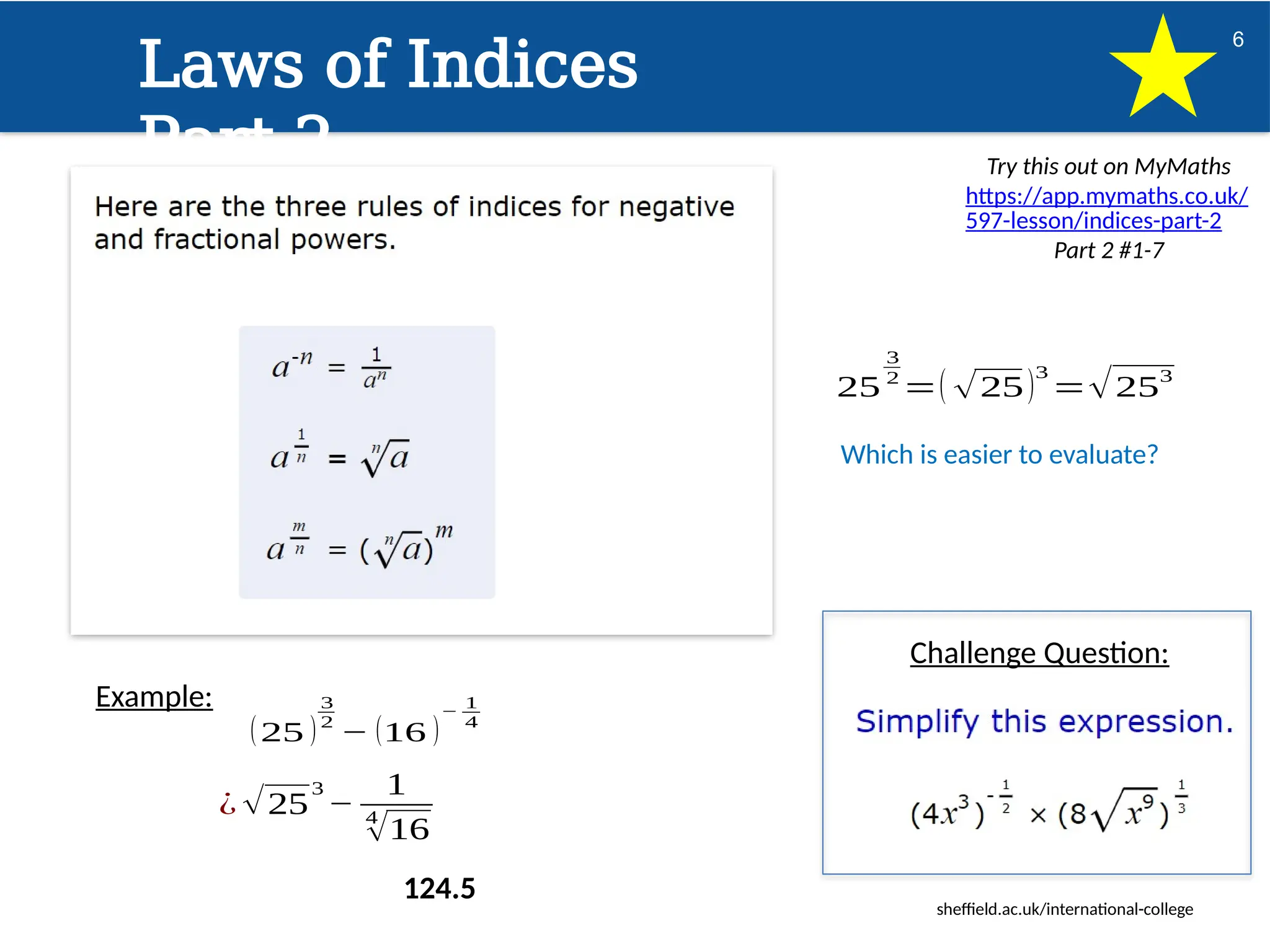 sheffield.ac.uk/international-college
6
Laws of Indices
Part 2 Try this out on MyMaths
https://app.mymaths.co.uk/
597-lesson/indices-part-2
Part 2 #1-7
Challenge Question:
Example:
(25 )
3
2
− (16 )
−
1
4
¿ √25
3
−
1
4
√16
25
3
2
=( √25)
3
=√253
Which is easier to evaluate?
124.5
 