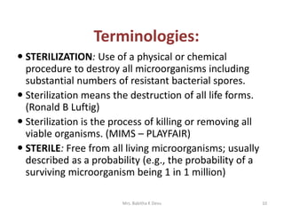  STERILIZATION: Use of a physical or chemical
procedure to destroy all microorganisms including
substantial numbers of resistant bacterial spores.
 Sterilization means the destruction of all life forms.
(Ronald B Luftig)
 Sterilization is the process of killing or removing all
viable organisms. (MIMS – PLAYFAIR)
 STERILE: Free from all living microorganisms; usually
described as a probability (e.g., the probability of a
surviving microorganism being 1 in 1 million)
10Mrs. Babitha K Devu
Terminologies:
 