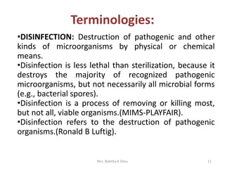 11Mrs. Babitha K Devu
Terminologies:
•DISINFECTION: Destruction of pathogenic and other
kinds of microorganisms by physical or chemical
means.
•Disinfection is less lethal than sterilization, because it
destroys the majority of recognized pathogenic
microorganisms, but not necessarily all microbial forms
(e.g., bacterial spores).
•Disinfection is a process of removing or killing most,
but not all, viable organisms.(MIMS-PLAYFAIR).
•Disinfection refers to the destruction of pathogenic
organisms.(Ronald B Luftig).
 