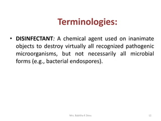 • DISINFECTANT: A chemical agent used on inanimate
objects to destroy virtually all recognized pathogenic
microorganisms, but not necessarily all microbial
forms (e.g., bacterial endospores).
12Mrs. Babitha K Devu
Terminologies:
 