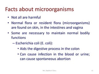 Mrs. Babitha K Devu 15
Facts about microorganisms
• Not all are harmful
• Normal flora or resident flora (microorganisms)
are found on skin, in the intestines and vagina
• Some are necessary to maintain normal bodily
functions
– Escherichia coli (E. coli):
• Aids the digestive process in the colon
• Can cause infection in the blood or urine;
can cause spontaneous abortion
 