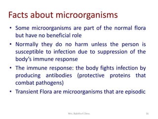 Mrs. Babitha K Devu 16
Facts about microorganisms
• Some microorganisms are part of the normal flora
but have no beneficial role
• Normally they do no harm unless the person is
susceptible to infection due to suppression of the
body’s immune response
• The immune response: the body fights infection by
producing antibodies (protective proteins that
combat pathogens)
• Transient Flora are microorganisms that are episodic
 