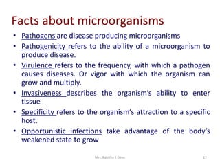 Mrs. Babitha K Devu 17
Facts about microorganisms
• Pathogens are disease producing microorganisms
• Pathogenicity refers to the ability of a microorganism to
produce disease.
• Virulence refers to the frequency, with which a pathogen
causes diseases. Or vigor with which the organism can
grow and multiply.
• Invasiveness describes the organism’s ability to enter
tissue
• Specificity refers to the organism’s attraction to a specific
host.
• Opportunistic infections take advantage of the body’s
weakened state to grow
 