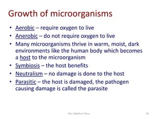 Mrs. Babitha K Devu 18
Growth of microorganisms
• Aerobic – require oxygen to live
• Anerobic – do not require oxygen to live
• Many microorganisms thrive in warm, moist, dark
environments like the human body which becomes
a host to the microorganism
• Symbiosis – the host benefits
• Neutralism – no damage is done to the host
• Parasitic – the host is damaged, the pathogen
causing damage is called the parasite
 