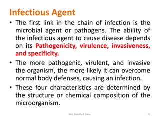 Infectious Agent
• The first link in the chain of infection is the
microbial agent or pathogens. The ability of
the infectious agent to cause disease depends
on its Pathogenicity, virulence, invasiveness,
and specificity.
• The more pathogenic, virulent, and invasive
the organism, the more likely it can overcome
normal body defenses, causing an infection.
• These four characteristics are determined by
the structure or chemical composition of the
microorganism.
Mrs. Babitha K Devu 25
 